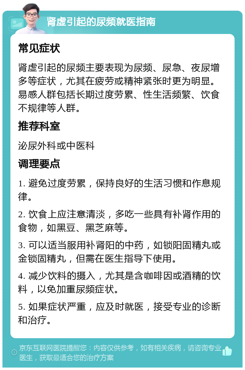 肾虚引起的尿频就医指南 常见症状 肾虚引起的尿频主要表现为尿频、尿急、夜尿增多等症状，尤其在疲劳或精神紧张时更为明显。易感人群包括长期过度劳累、性生活频繁、饮食不规律等人群。 推荐科室 泌尿外科或中医科 调理要点 1. 避免过度劳累，保持良好的生活习惯和作息规律。 2. 饮食上应注意清淡，多吃一些具有补肾作用的食物，如黑豆、黑芝麻等。 3. 可以适当服用补肾阳的中药，如锁阳固精丸或金锁固精丸，但需在医生指导下使用。 4. 减少饮料的摄入，尤其是含咖啡因或酒精的饮料，以免加重尿频症状。 5. 如果症状严重，应及时就医，接受专业的诊断和治疗。