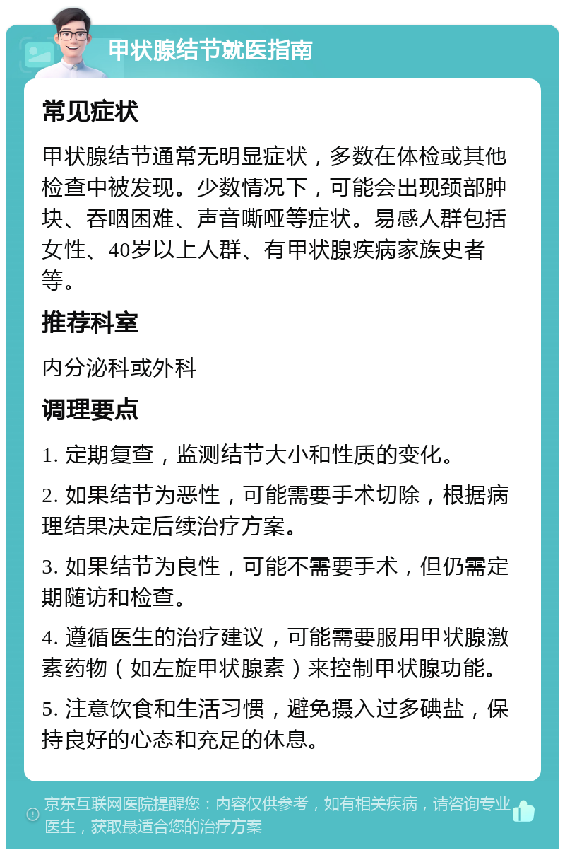 甲状腺结节就医指南 常见症状 甲状腺结节通常无明显症状，多数在体检或其他检查中被发现。少数情况下，可能会出现颈部肿块、吞咽困难、声音嘶哑等症状。易感人群包括女性、40岁以上人群、有甲状腺疾病家族史者等。 推荐科室 内分泌科或外科 调理要点 1. 定期复查，监测结节大小和性质的变化。 2. 如果结节为恶性，可能需要手术切除，根据病理结果决定后续治疗方案。 3. 如果结节为良性，可能不需要手术，但仍需定期随访和检查。 4. 遵循医生的治疗建议，可能需要服用甲状腺激素药物（如左旋甲状腺素）来控制甲状腺功能。 5. 注意饮食和生活习惯，避免摄入过多碘盐，保持良好的心态和充足的休息。