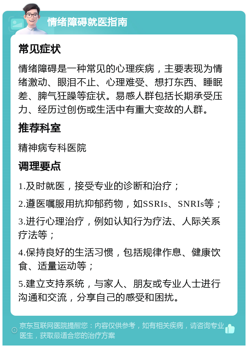 情绪障碍就医指南 常见症状 情绪障碍是一种常见的心理疾病，主要表现为情绪激动、眼泪不止、心理难受、想打东西、睡眠差、脾气狂躁等症状。易感人群包括长期承受压力、经历过创伤或生活中有重大变故的人群。 推荐科室 精神病专科医院 调理要点 1.及时就医，接受专业的诊断和治疗； 2.遵医嘱服用抗抑郁药物，如SSRIs、SNRIs等； 3.进行心理治疗，例如认知行为疗法、人际关系疗法等； 4.保持良好的生活习惯，包括规律作息、健康饮食、适量运动等； 5.建立支持系统，与家人、朋友或专业人士进行沟通和交流，分享自己的感受和困扰。