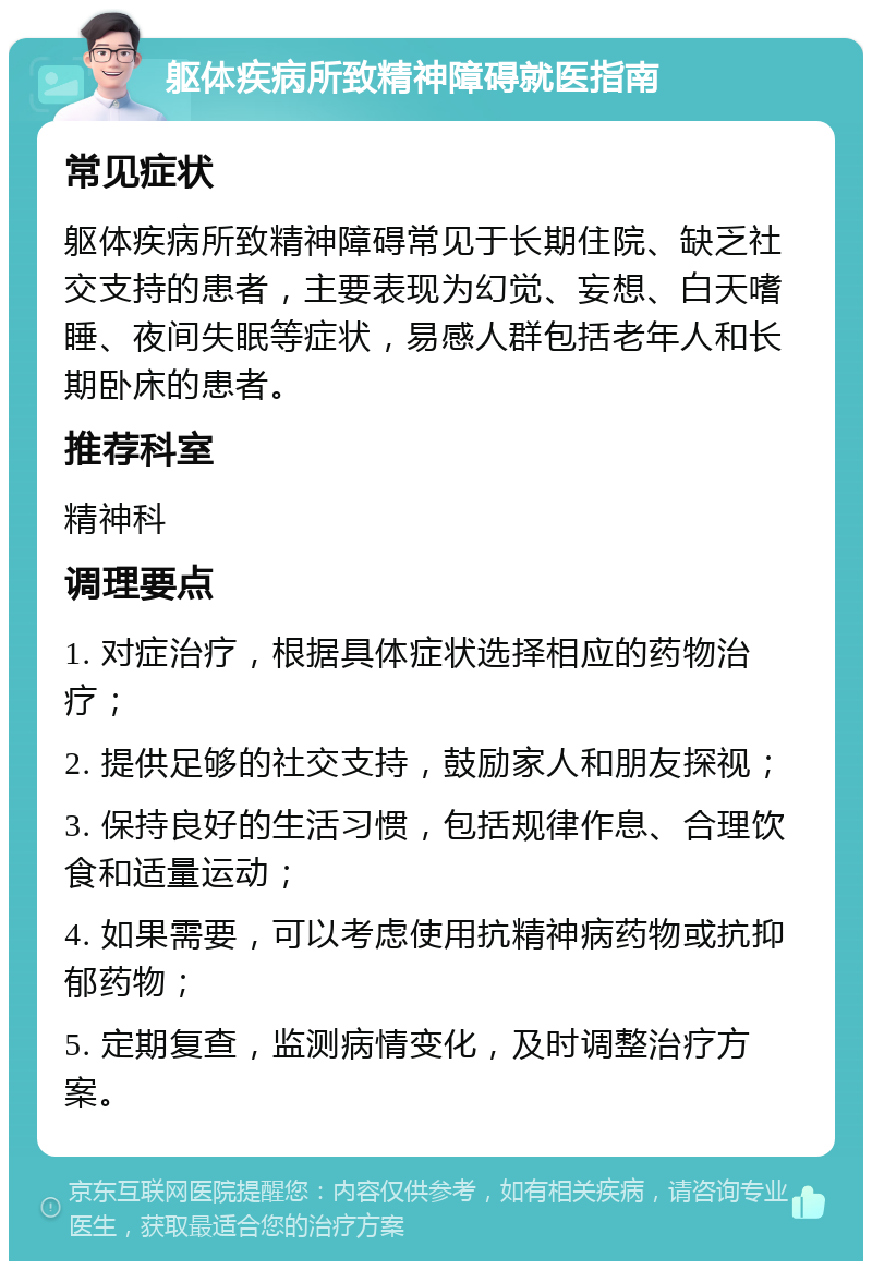 躯体疾病所致精神障碍就医指南 常见症状 躯体疾病所致精神障碍常见于长期住院、缺乏社交支持的患者，主要表现为幻觉、妄想、白天嗜睡、夜间失眠等症状，易感人群包括老年人和长期卧床的患者。 推荐科室 精神科 调理要点 1. 对症治疗，根据具体症状选择相应的药物治疗； 2. 提供足够的社交支持，鼓励家人和朋友探视； 3. 保持良好的生活习惯，包括规律作息、合理饮食和适量运动； 4. 如果需要，可以考虑使用抗精神病药物或抗抑郁药物； 5. 定期复查，监测病情变化，及时调整治疗方案。