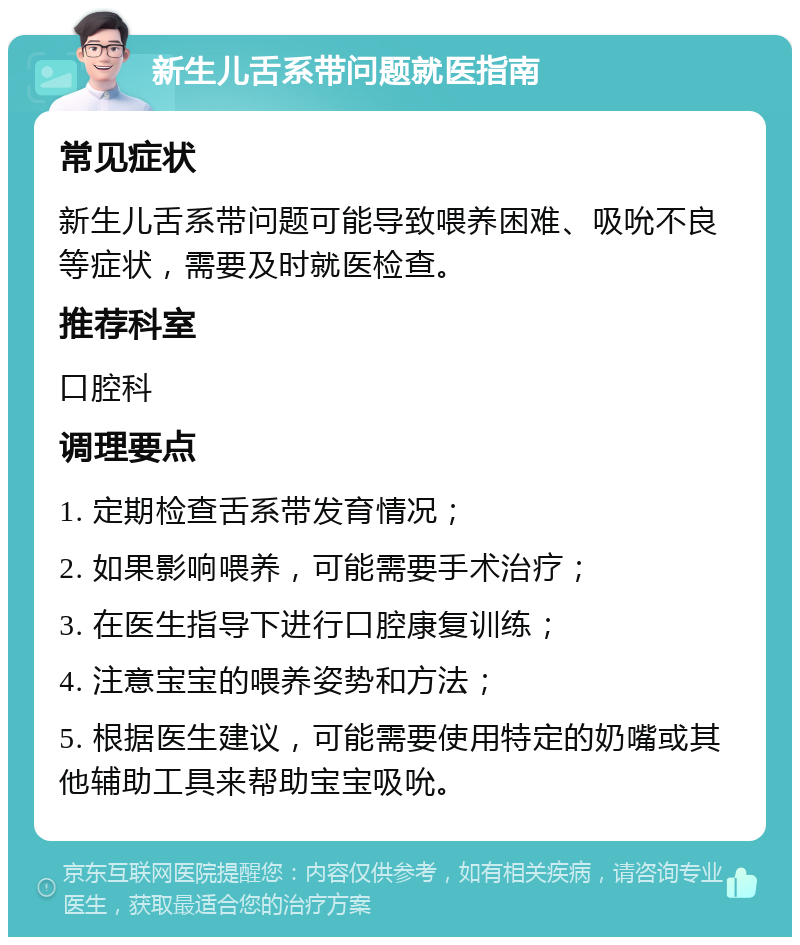 新生儿舌系带问题就医指南 常见症状 新生儿舌系带问题可能导致喂养困难、吸吮不良等症状，需要及时就医检查。 推荐科室 口腔科 调理要点 1. 定期检查舌系带发育情况； 2. 如果影响喂养，可能需要手术治疗； 3. 在医生指导下进行口腔康复训练； 4. 注意宝宝的喂养姿势和方法； 5. 根据医生建议，可能需要使用特定的奶嘴或其他辅助工具来帮助宝宝吸吮。