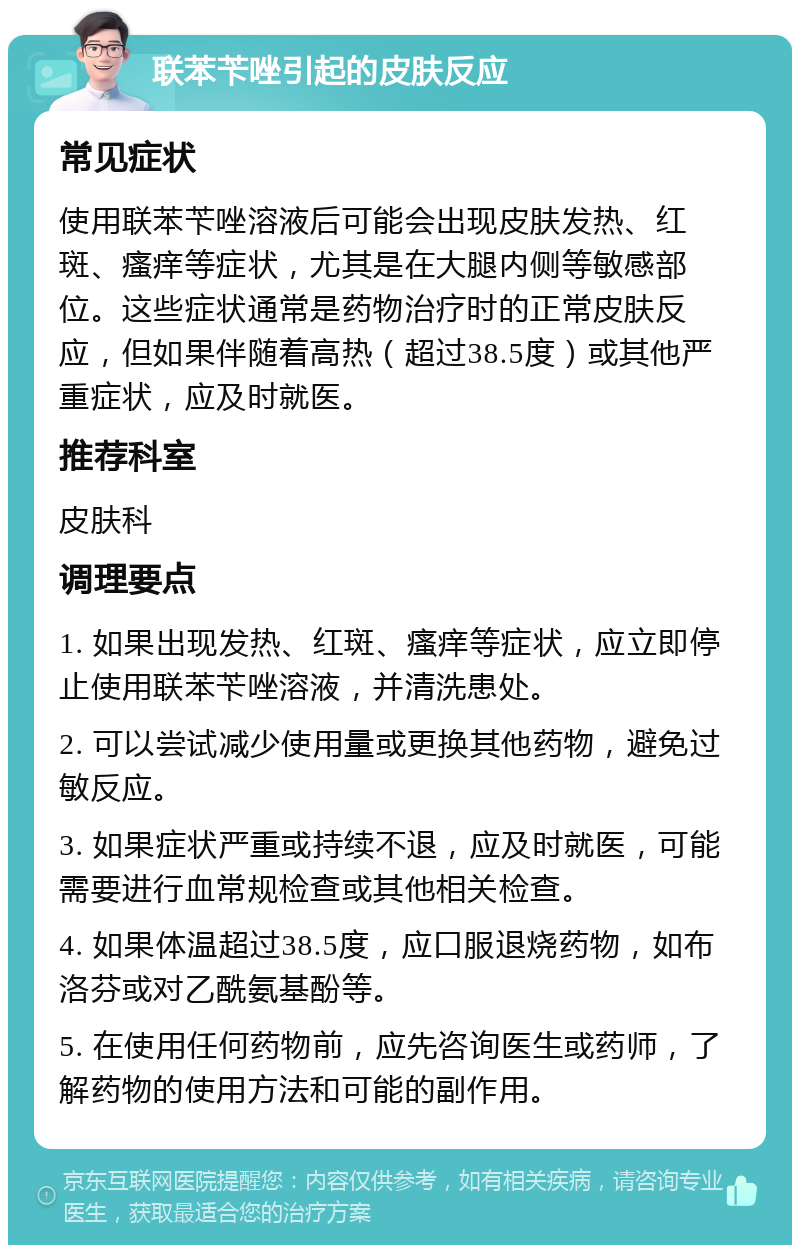 联苯苄唑引起的皮肤反应 常见症状 使用联苯苄唑溶液后可能会出现皮肤发热、红斑、瘙痒等症状，尤其是在大腿内侧等敏感部位。这些症状通常是药物治疗时的正常皮肤反应，但如果伴随着高热（超过38.5度）或其他严重症状，应及时就医。 推荐科室 皮肤科 调理要点 1. 如果出现发热、红斑、瘙痒等症状，应立即停止使用联苯苄唑溶液，并清洗患处。 2. 可以尝试减少使用量或更换其他药物，避免过敏反应。 3. 如果症状严重或持续不退，应及时就医，可能需要进行血常规检查或其他相关检查。 4. 如果体温超过38.5度，应口服退烧药物，如布洛芬或对乙酰氨基酚等。 5. 在使用任何药物前，应先咨询医生或药师，了解药物的使用方法和可能的副作用。