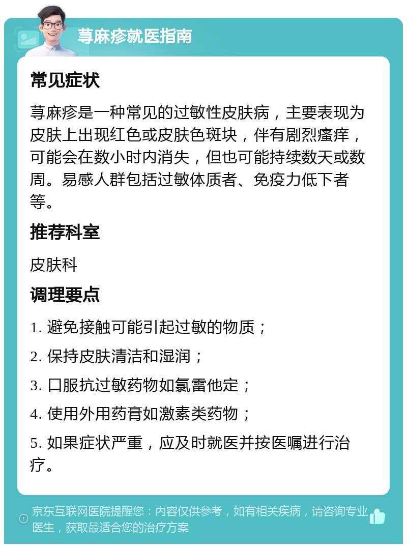 荨麻疹就医指南 常见症状 荨麻疹是一种常见的过敏性皮肤病，主要表现为皮肤上出现红色或皮肤色斑块，伴有剧烈瘙痒，可能会在数小时内消失，但也可能持续数天或数周。易感人群包括过敏体质者、免疫力低下者等。 推荐科室 皮肤科 调理要点 1. 避免接触可能引起过敏的物质； 2. 保持皮肤清洁和湿润； 3. 口服抗过敏药物如氯雷他定； 4. 使用外用药膏如激素类药物； 5. 如果症状严重，应及时就医并按医嘱进行治疗。