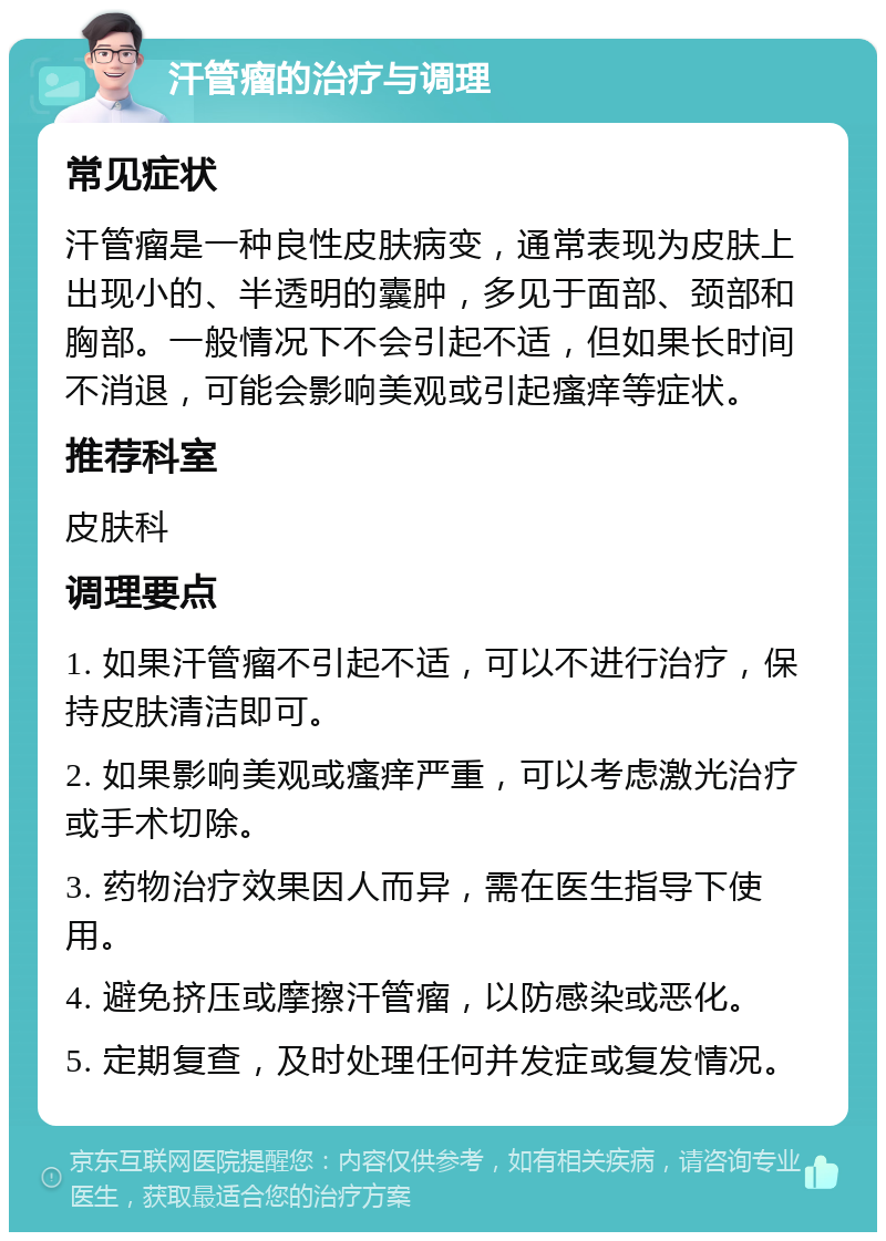 汗管瘤的治疗与调理 常见症状 汗管瘤是一种良性皮肤病变，通常表现为皮肤上出现小的、半透明的囊肿，多见于面部、颈部和胸部。一般情况下不会引起不适，但如果长时间不消退，可能会影响美观或引起瘙痒等症状。 推荐科室 皮肤科 调理要点 1. 如果汗管瘤不引起不适，可以不进行治疗，保持皮肤清洁即可。 2. 如果影响美观或瘙痒严重，可以考虑激光治疗或手术切除。 3. 药物治疗效果因人而异，需在医生指导下使用。 4. 避免挤压或摩擦汗管瘤，以防感染或恶化。 5. 定期复查，及时处理任何并发症或复发情况。