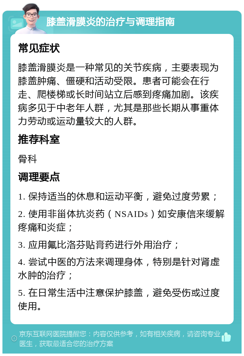 膝盖滑膜炎的治疗与调理指南 常见症状 膝盖滑膜炎是一种常见的关节疾病，主要表现为膝盖肿痛、僵硬和活动受限。患者可能会在行走、爬楼梯或长时间站立后感到疼痛加剧。该疾病多见于中老年人群，尤其是那些长期从事重体力劳动或运动量较大的人群。 推荐科室 骨科 调理要点 1. 保持适当的休息和运动平衡，避免过度劳累； 2. 使用非甾体抗炎药（NSAIDs）如安康信来缓解疼痛和炎症； 3. 应用氟比洛芬贴膏药进行外用治疗； 4. 尝试中医的方法来调理身体，特别是针对肾虚水肿的治疗； 5. 在日常生活中注意保护膝盖，避免受伤或过度使用。