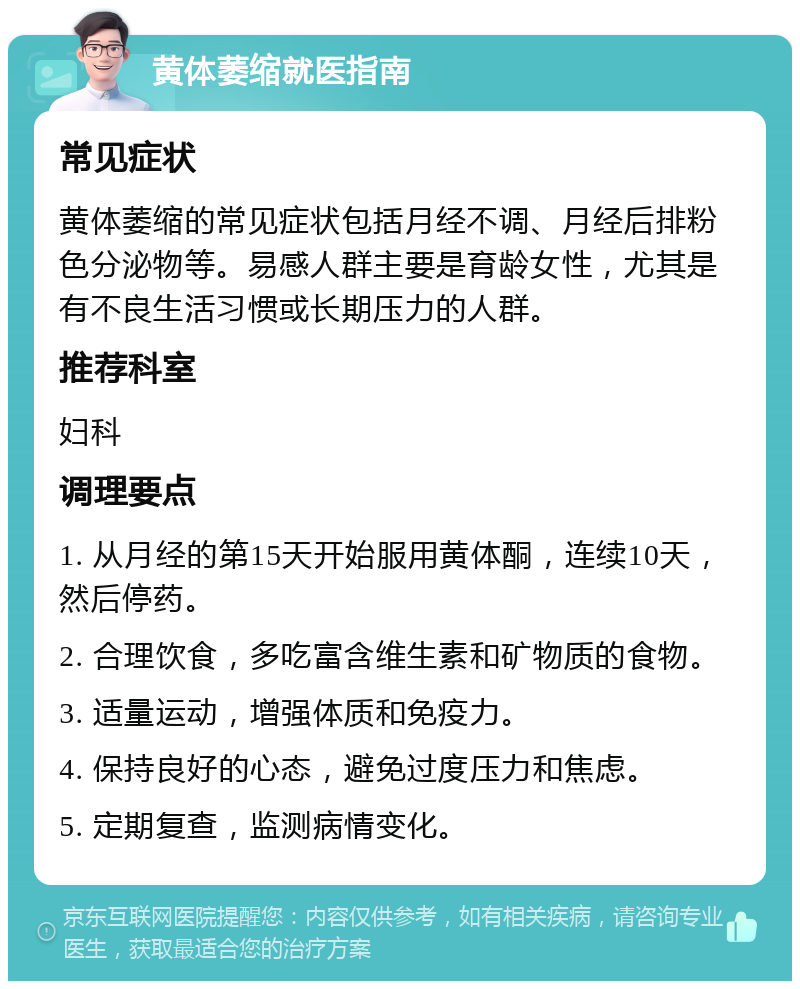 黄体萎缩就医指南 常见症状 黄体萎缩的常见症状包括月经不调、月经后排粉色分泌物等。易感人群主要是育龄女性，尤其是有不良生活习惯或长期压力的人群。 推荐科室 妇科 调理要点 1. 从月经的第15天开始服用黄体酮，连续10天，然后停药。 2. 合理饮食，多吃富含维生素和矿物质的食物。 3. 适量运动，增强体质和免疫力。 4. 保持良好的心态，避免过度压力和焦虑。 5. 定期复查，监测病情变化。