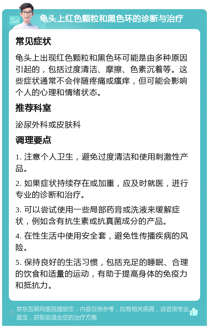 龟头上红色颗粒和黑色环的诊断与治疗 常见症状 龟头上出现红色颗粒和黑色环可能是由多种原因引起的，包括过度清洁、摩擦、色素沉着等。这些症状通常不会伴随疼痛或瘙痒，但可能会影响个人的心理和情绪状态。 推荐科室 泌尿外科或皮肤科 调理要点 1. 注意个人卫生，避免过度清洁和使用刺激性产品。 2. 如果症状持续存在或加重，应及时就医，进行专业的诊断和治疗。 3. 可以尝试使用一些局部药膏或洗液来缓解症状，例如含有抗生素或抗真菌成分的产品。 4. 在性生活中使用安全套，避免性传播疾病的风险。 5. 保持良好的生活习惯，包括充足的睡眠、合理的饮食和适量的运动，有助于提高身体的免疫力和抵抗力。