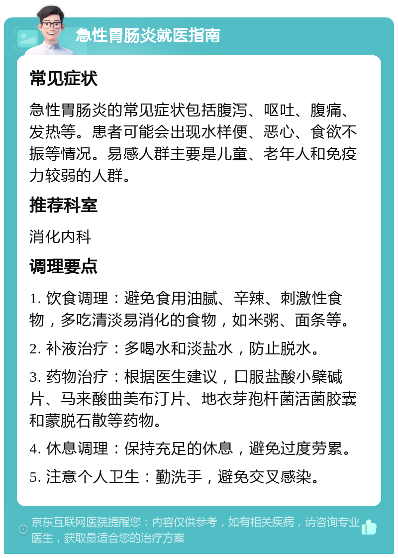 急性胃肠炎就医指南 常见症状 急性胃肠炎的常见症状包括腹泻、呕吐、腹痛、发热等。患者可能会出现水样便、恶心、食欲不振等情况。易感人群主要是儿童、老年人和免疫力较弱的人群。 推荐科室 消化内科 调理要点 1. 饮食调理：避免食用油腻、辛辣、刺激性食物，多吃清淡易消化的食物，如米粥、面条等。 2. 补液治疗：多喝水和淡盐水，防止脱水。 3. 药物治疗：根据医生建议，口服盐酸小檗碱片、马来酸曲美布汀片、地衣芽孢杆菌活菌胶囊和蒙脱石散等药物。 4. 休息调理：保持充足的休息，避免过度劳累。 5. 注意个人卫生：勤洗手，避免交叉感染。