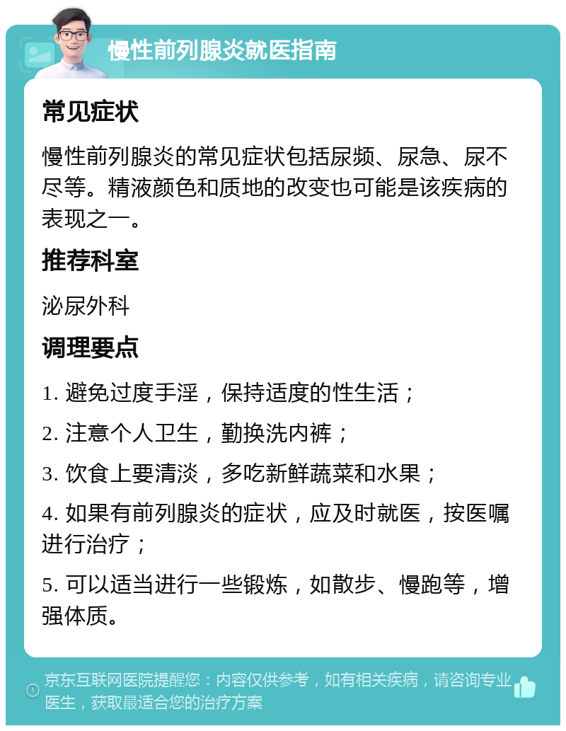 慢性前列腺炎就医指南 常见症状 慢性前列腺炎的常见症状包括尿频、尿急、尿不尽等。精液颜色和质地的改变也可能是该疾病的表现之一。 推荐科室 泌尿外科 调理要点 1. 避免过度手淫，保持适度的性生活； 2. 注意个人卫生，勤换洗内裤； 3. 饮食上要清淡，多吃新鲜蔬菜和水果； 4. 如果有前列腺炎的症状，应及时就医，按医嘱进行治疗； 5. 可以适当进行一些锻炼，如散步、慢跑等，增强体质。