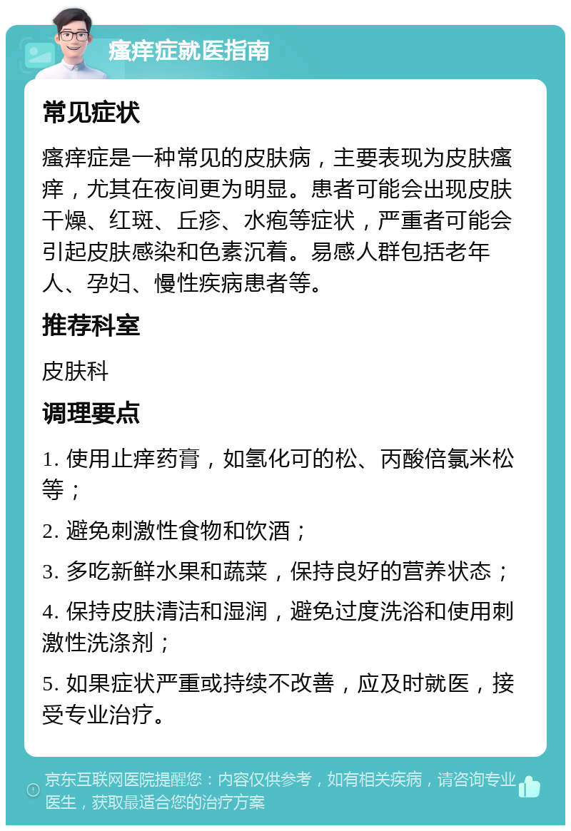 瘙痒症就医指南 常见症状 瘙痒症是一种常见的皮肤病，主要表现为皮肤瘙痒，尤其在夜间更为明显。患者可能会出现皮肤干燥、红斑、丘疹、水疱等症状，严重者可能会引起皮肤感染和色素沉着。易感人群包括老年人、孕妇、慢性疾病患者等。 推荐科室 皮肤科 调理要点 1. 使用止痒药膏，如氢化可的松、丙酸倍氯米松等； 2. 避免刺激性食物和饮酒； 3. 多吃新鲜水果和蔬菜，保持良好的营养状态； 4. 保持皮肤清洁和湿润，避免过度洗浴和使用刺激性洗涤剂； 5. 如果症状严重或持续不改善，应及时就医，接受专业治疗。