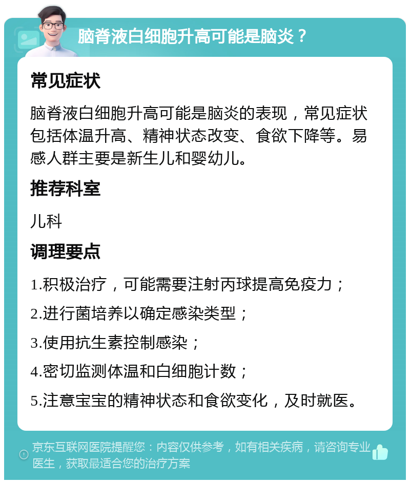 脑脊液白细胞升高可能是脑炎？ 常见症状 脑脊液白细胞升高可能是脑炎的表现，常见症状包括体温升高、精神状态改变、食欲下降等。易感人群主要是新生儿和婴幼儿。 推荐科室 儿科 调理要点 1.积极治疗，可能需要注射丙球提高免疫力； 2.进行菌培养以确定感染类型； 3.使用抗生素控制感染； 4.密切监测体温和白细胞计数； 5.注意宝宝的精神状态和食欲变化，及时就医。