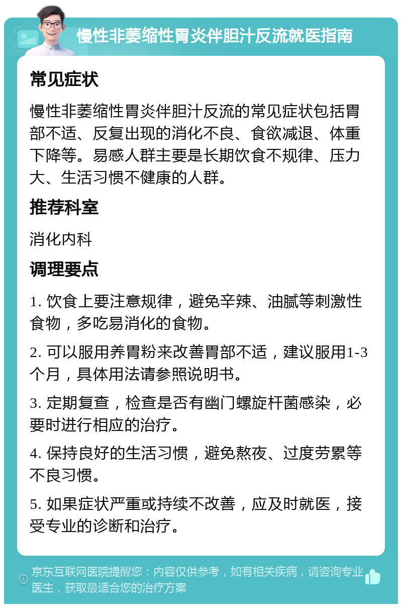 慢性非萎缩性胃炎伴胆汁反流就医指南 常见症状 慢性非萎缩性胃炎伴胆汁反流的常见症状包括胃部不适、反复出现的消化不良、食欲减退、体重下降等。易感人群主要是长期饮食不规律、压力大、生活习惯不健康的人群。 推荐科室 消化内科 调理要点 1. 饮食上要注意规律，避免辛辣、油腻等刺激性食物，多吃易消化的食物。 2. 可以服用养胃粉来改善胃部不适，建议服用1-3个月，具体用法请参照说明书。 3. 定期复查，检查是否有幽门螺旋杆菌感染，必要时进行相应的治疗。 4. 保持良好的生活习惯，避免熬夜、过度劳累等不良习惯。 5. 如果症状严重或持续不改善，应及时就医，接受专业的诊断和治疗。