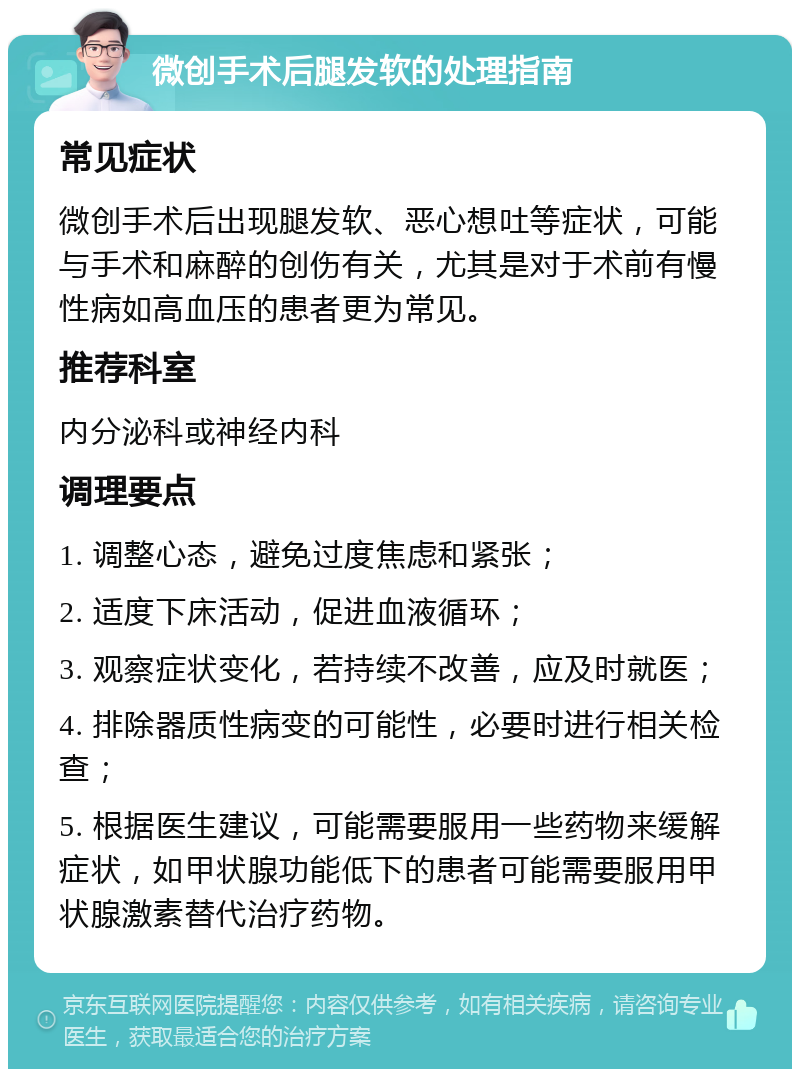 微创手术后腿发软的处理指南 常见症状 微创手术后出现腿发软、恶心想吐等症状，可能与手术和麻醉的创伤有关，尤其是对于术前有慢性病如高血压的患者更为常见。 推荐科室 内分泌科或神经内科 调理要点 1. 调整心态，避免过度焦虑和紧张； 2. 适度下床活动，促进血液循环； 3. 观察症状变化，若持续不改善，应及时就医； 4. 排除器质性病变的可能性，必要时进行相关检查； 5. 根据医生建议，可能需要服用一些药物来缓解症状，如甲状腺功能低下的患者可能需要服用甲状腺激素替代治疗药物。