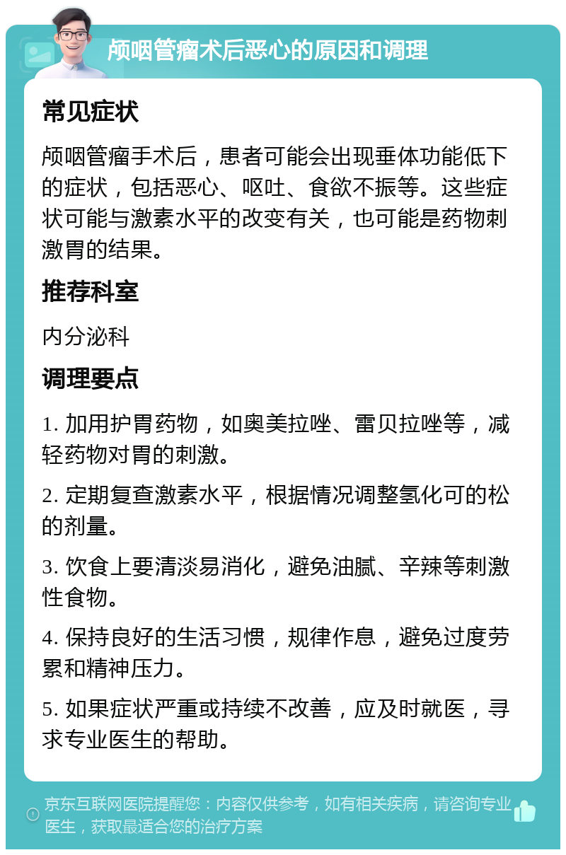 颅咽管瘤术后恶心的原因和调理 常见症状 颅咽管瘤手术后，患者可能会出现垂体功能低下的症状，包括恶心、呕吐、食欲不振等。这些症状可能与激素水平的改变有关，也可能是药物刺激胃的结果。 推荐科室 内分泌科 调理要点 1. 加用护胃药物，如奥美拉唑、雷贝拉唑等，减轻药物对胃的刺激。 2. 定期复查激素水平，根据情况调整氢化可的松的剂量。 3. 饮食上要清淡易消化，避免油腻、辛辣等刺激性食物。 4. 保持良好的生活习惯，规律作息，避免过度劳累和精神压力。 5. 如果症状严重或持续不改善，应及时就医，寻求专业医生的帮助。