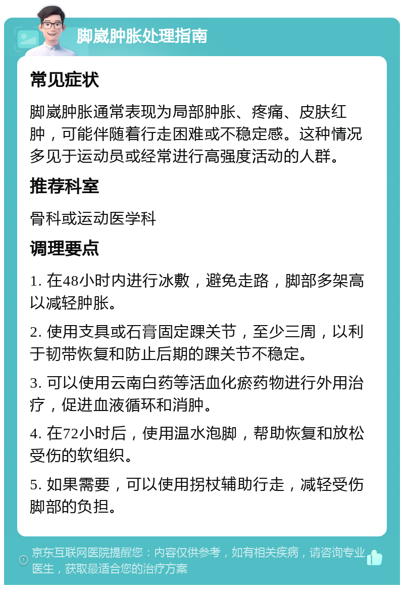 脚崴肿胀处理指南 常见症状 脚崴肿胀通常表现为局部肿胀、疼痛、皮肤红肿，可能伴随着行走困难或不稳定感。这种情况多见于运动员或经常进行高强度活动的人群。 推荐科室 骨科或运动医学科 调理要点 1. 在48小时内进行冰敷，避免走路，脚部多架高以减轻肿胀。 2. 使用支具或石膏固定踝关节，至少三周，以利于韧带恢复和防止后期的踝关节不稳定。 3. 可以使用云南白药等活血化瘀药物进行外用治疗，促进血液循环和消肿。 4. 在72小时后，使用温水泡脚，帮助恢复和放松受伤的软组织。 5. 如果需要，可以使用拐杖辅助行走，减轻受伤脚部的负担。