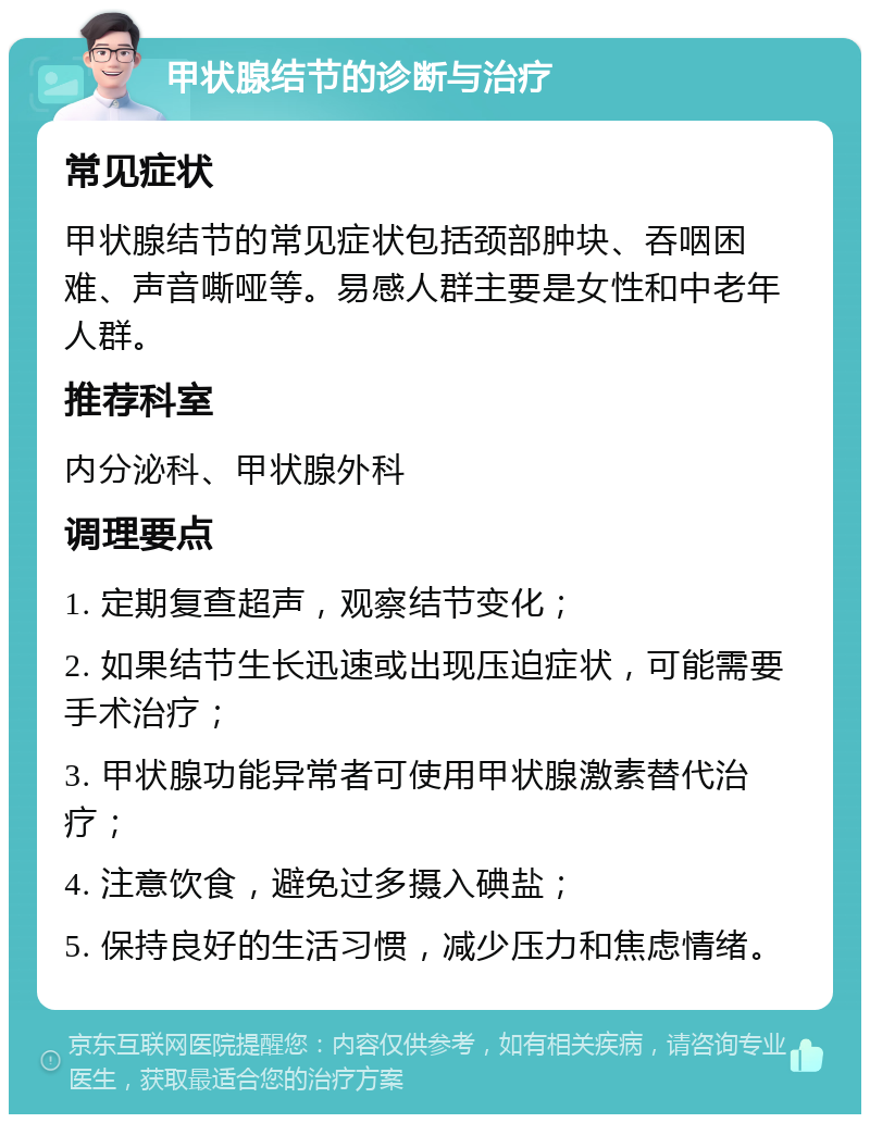 甲状腺结节的诊断与治疗 常见症状 甲状腺结节的常见症状包括颈部肿块、吞咽困难、声音嘶哑等。易感人群主要是女性和中老年人群。 推荐科室 内分泌科、甲状腺外科 调理要点 1. 定期复查超声，观察结节变化； 2. 如果结节生长迅速或出现压迫症状，可能需要手术治疗； 3. 甲状腺功能异常者可使用甲状腺激素替代治疗； 4. 注意饮食，避免过多摄入碘盐； 5. 保持良好的生活习惯，减少压力和焦虑情绪。