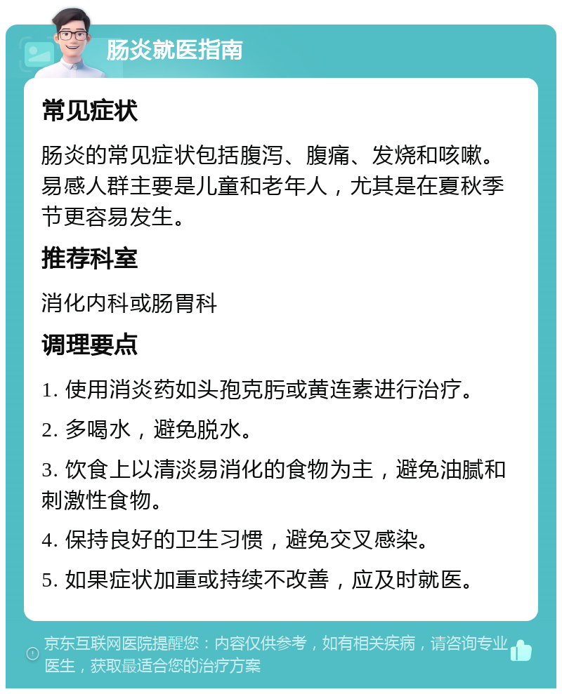 肠炎就医指南 常见症状 肠炎的常见症状包括腹泻、腹痛、发烧和咳嗽。易感人群主要是儿童和老年人，尤其是在夏秋季节更容易发生。 推荐科室 消化内科或肠胃科 调理要点 1. 使用消炎药如头孢克肟或黄连素进行治疗。 2. 多喝水，避免脱水。 3. 饮食上以清淡易消化的食物为主，避免油腻和刺激性食物。 4. 保持良好的卫生习惯，避免交叉感染。 5. 如果症状加重或持续不改善，应及时就医。