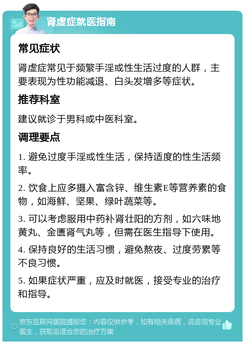 肾虚症就医指南 常见症状 肾虚症常见于频繁手淫或性生活过度的人群，主要表现为性功能减退、白头发增多等症状。 推荐科室 建议就诊于男科或中医科室。 调理要点 1. 避免过度手淫或性生活，保持适度的性生活频率。 2. 饮食上应多摄入富含锌、维生素E等营养素的食物，如海鲜、坚果、绿叶蔬菜等。 3. 可以考虑服用中药补肾壮阳的方剂，如六味地黄丸、金匮肾气丸等，但需在医生指导下使用。 4. 保持良好的生活习惯，避免熬夜、过度劳累等不良习惯。 5. 如果症状严重，应及时就医，接受专业的治疗和指导。