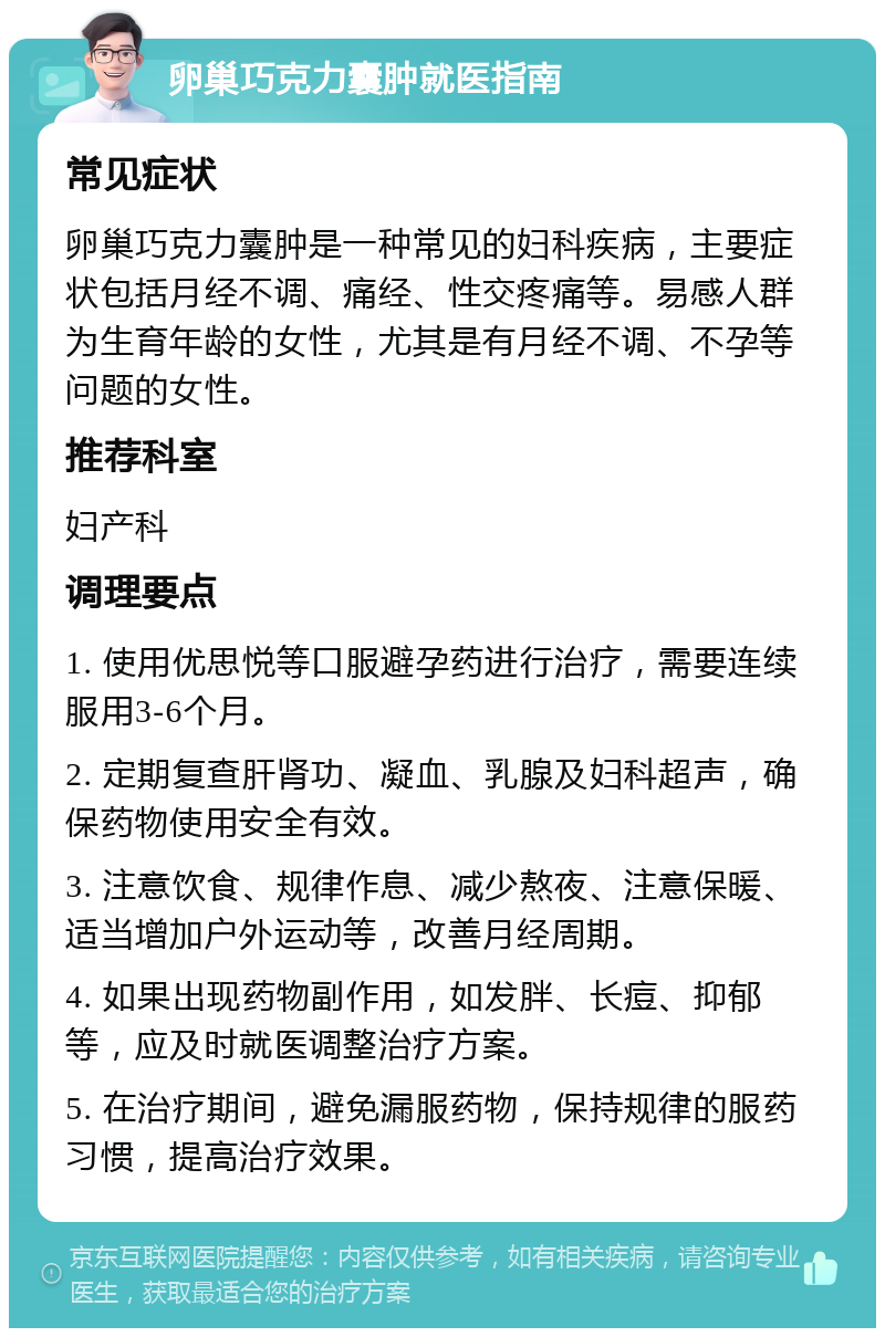 卵巢巧克力囊肿就医指南 常见症状 卵巢巧克力囊肿是一种常见的妇科疾病，主要症状包括月经不调、痛经、性交疼痛等。易感人群为生育年龄的女性，尤其是有月经不调、不孕等问题的女性。 推荐科室 妇产科 调理要点 1. 使用优思悦等口服避孕药进行治疗，需要连续服用3-6个月。 2. 定期复查肝肾功、凝血、乳腺及妇科超声，确保药物使用安全有效。 3. 注意饮食、规律作息、减少熬夜、注意保暖、适当增加户外运动等，改善月经周期。 4. 如果出现药物副作用，如发胖、长痘、抑郁等，应及时就医调整治疗方案。 5. 在治疗期间，避免漏服药物，保持规律的服药习惯，提高治疗效果。