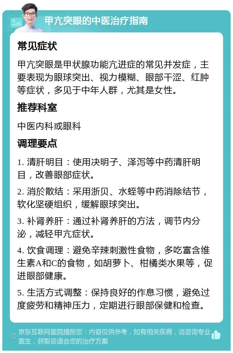 甲亢突眼的中医治疗指南 常见症状 甲亢突眼是甲状腺功能亢进症的常见并发症，主要表现为眼球突出、视力模糊、眼部干涩、红肿等症状，多见于中年人群，尤其是女性。 推荐科室 中医内科或眼科 调理要点 1. 清肝明目：使用决明子、泽泻等中药清肝明目，改善眼部症状。 2. 消於散结：采用浙贝、水蛭等中药消除结节，软化坚硬组织，缓解眼球突出。 3. 补肾养肝：通过补肾养肝的方法，调节内分泌，减轻甲亢症状。 4. 饮食调理：避免辛辣刺激性食物，多吃富含维生素A和C的食物，如胡萝卜、柑橘类水果等，促进眼部健康。 5. 生活方式调整：保持良好的作息习惯，避免过度疲劳和精神压力，定期进行眼部保健和检查。