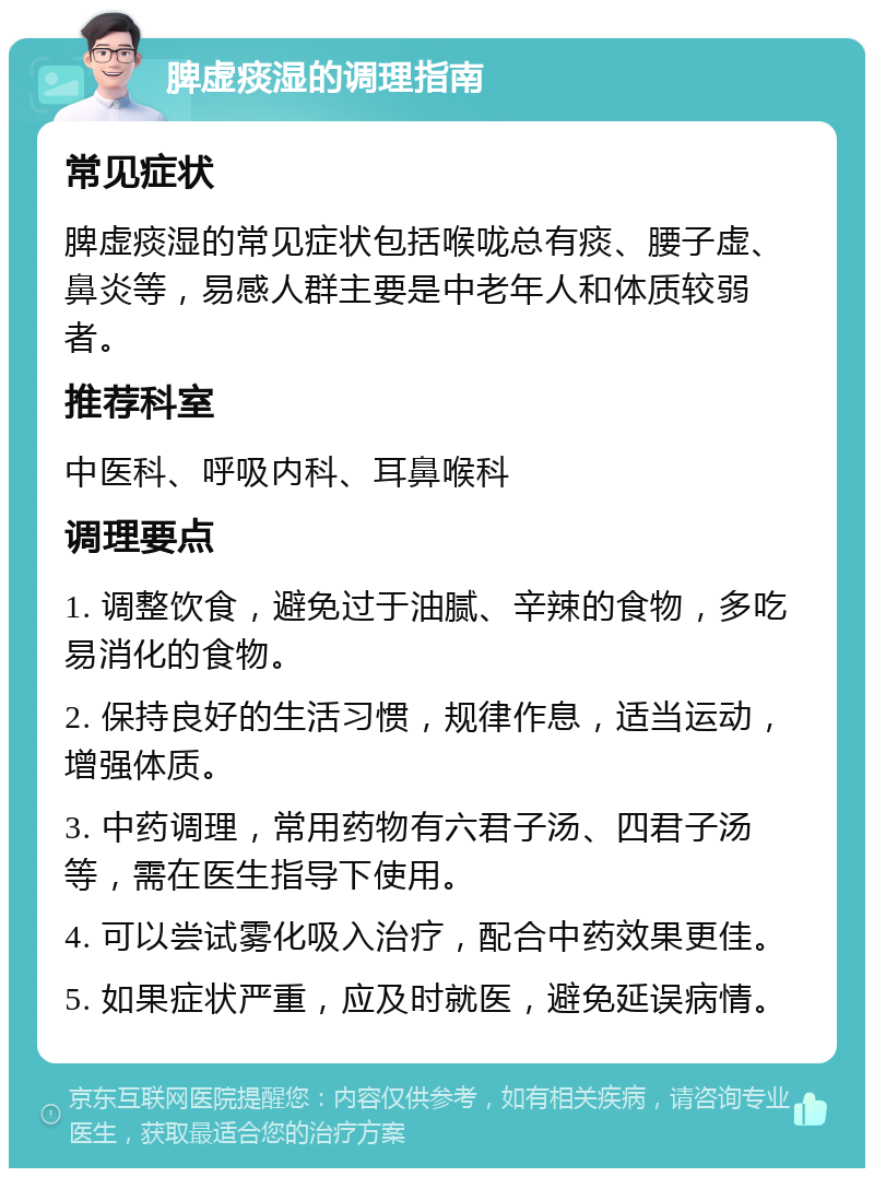 脾虚痰湿的调理指南 常见症状 脾虚痰湿的常见症状包括喉咙总有痰、腰子虚、鼻炎等，易感人群主要是中老年人和体质较弱者。 推荐科室 中医科、呼吸内科、耳鼻喉科 调理要点 1. 调整饮食，避免过于油腻、辛辣的食物，多吃易消化的食物。 2. 保持良好的生活习惯，规律作息，适当运动，增强体质。 3. 中药调理，常用药物有六君子汤、四君子汤等，需在医生指导下使用。 4. 可以尝试雾化吸入治疗，配合中药效果更佳。 5. 如果症状严重，应及时就医，避免延误病情。