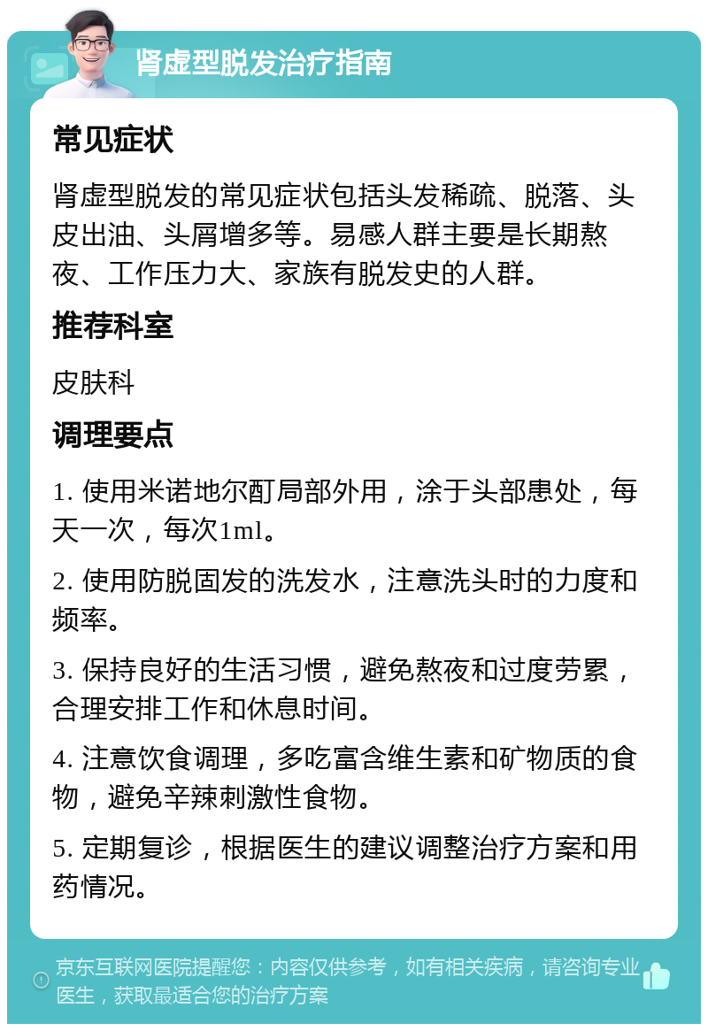 肾虚型脱发治疗指南 常见症状 肾虚型脱发的常见症状包括头发稀疏、脱落、头皮出油、头屑增多等。易感人群主要是长期熬夜、工作压力大、家族有脱发史的人群。 推荐科室 皮肤科 调理要点 1. 使用米诺地尔酊局部外用，涂于头部患处，每天一次，每次1ml。 2. 使用防脱固发的洗发水，注意洗头时的力度和频率。 3. 保持良好的生活习惯，避免熬夜和过度劳累，合理安排工作和休息时间。 4. 注意饮食调理，多吃富含维生素和矿物质的食物，避免辛辣刺激性食物。 5. 定期复诊，根据医生的建议调整治疗方案和用药情况。