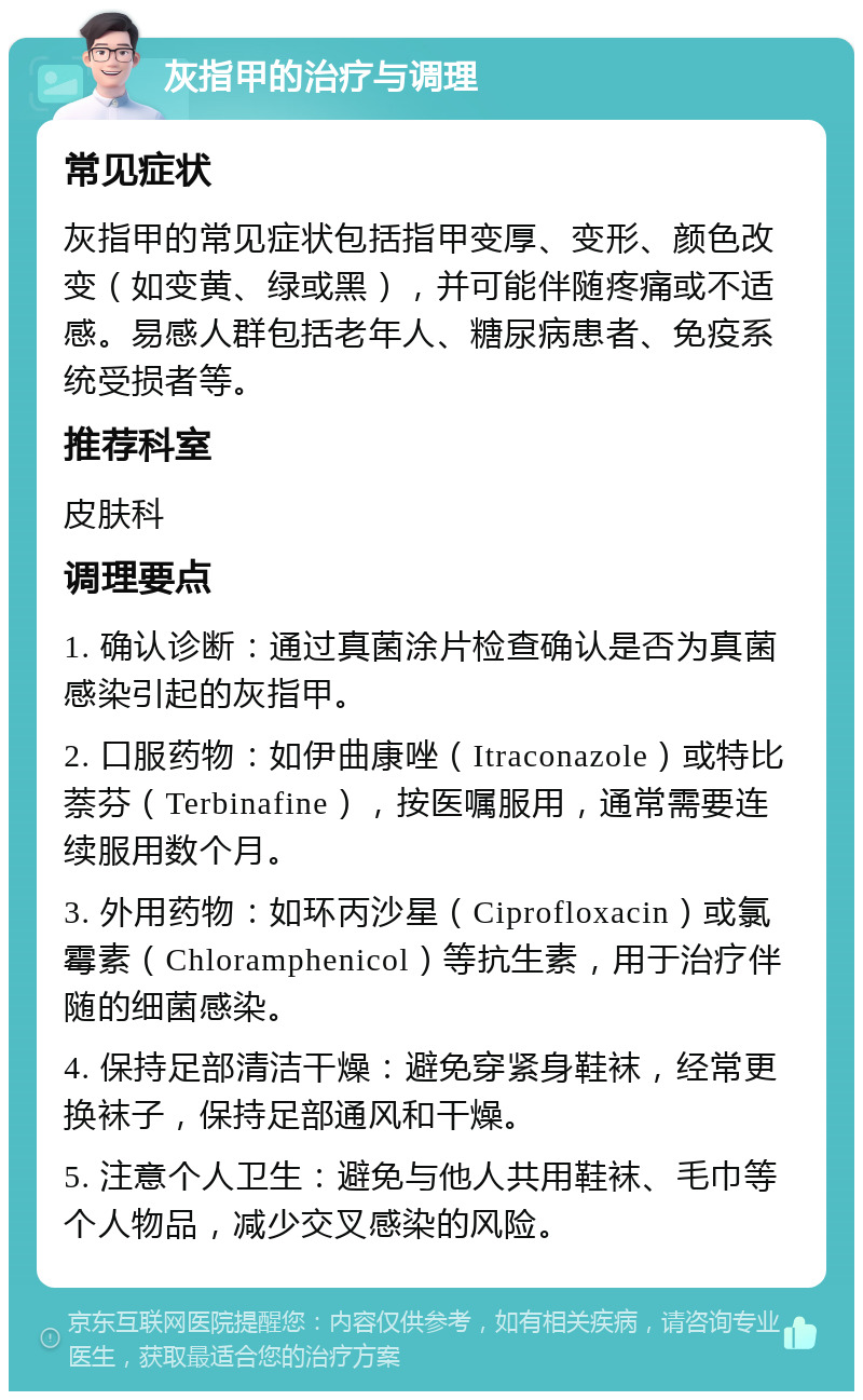 灰指甲的治疗与调理 常见症状 灰指甲的常见症状包括指甲变厚、变形、颜色改变（如变黄、绿或黑），并可能伴随疼痛或不适感。易感人群包括老年人、糖尿病患者、免疫系统受损者等。 推荐科室 皮肤科 调理要点 1. 确认诊断：通过真菌涂片检查确认是否为真菌感染引起的灰指甲。 2. 口服药物：如伊曲康唑（Itraconazole）或特比萘芬（Terbinafine），按医嘱服用，通常需要连续服用数个月。 3. 外用药物：如环丙沙星（Ciprofloxacin）或氯霉素（Chloramphenicol）等抗生素，用于治疗伴随的细菌感染。 4. 保持足部清洁干燥：避免穿紧身鞋袜，经常更换袜子，保持足部通风和干燥。 5. 注意个人卫生：避免与他人共用鞋袜、毛巾等个人物品，减少交叉感染的风险。