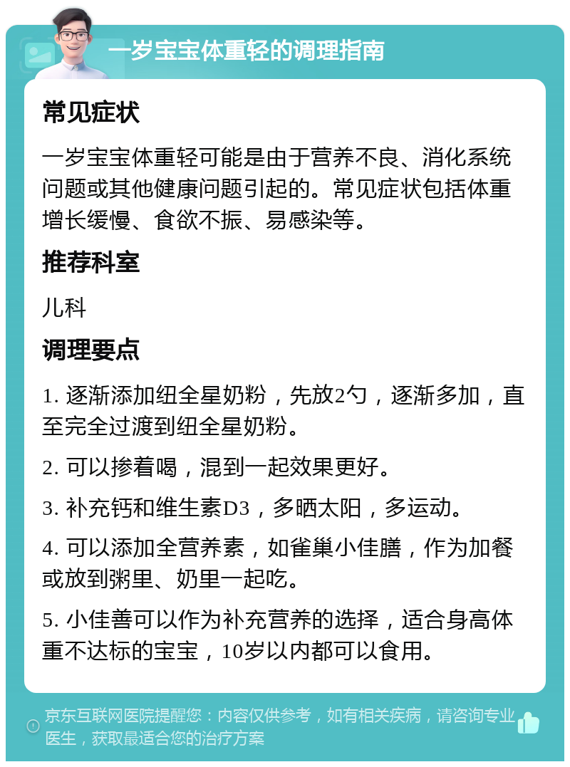 一岁宝宝体重轻的调理指南 常见症状 一岁宝宝体重轻可能是由于营养不良、消化系统问题或其他健康问题引起的。常见症状包括体重增长缓慢、食欲不振、易感染等。 推荐科室 儿科 调理要点 1. 逐渐添加纽全星奶粉，先放2勺，逐渐多加，直至完全过渡到纽全星奶粉。 2. 可以掺着喝，混到一起效果更好。 3. 补充钙和维生素D3，多晒太阳，多运动。 4. 可以添加全营养素，如雀巢小佳膳，作为加餐或放到粥里、奶里一起吃。 5. 小佳善可以作为补充营养的选择，适合身高体重不达标的宝宝，10岁以内都可以食用。