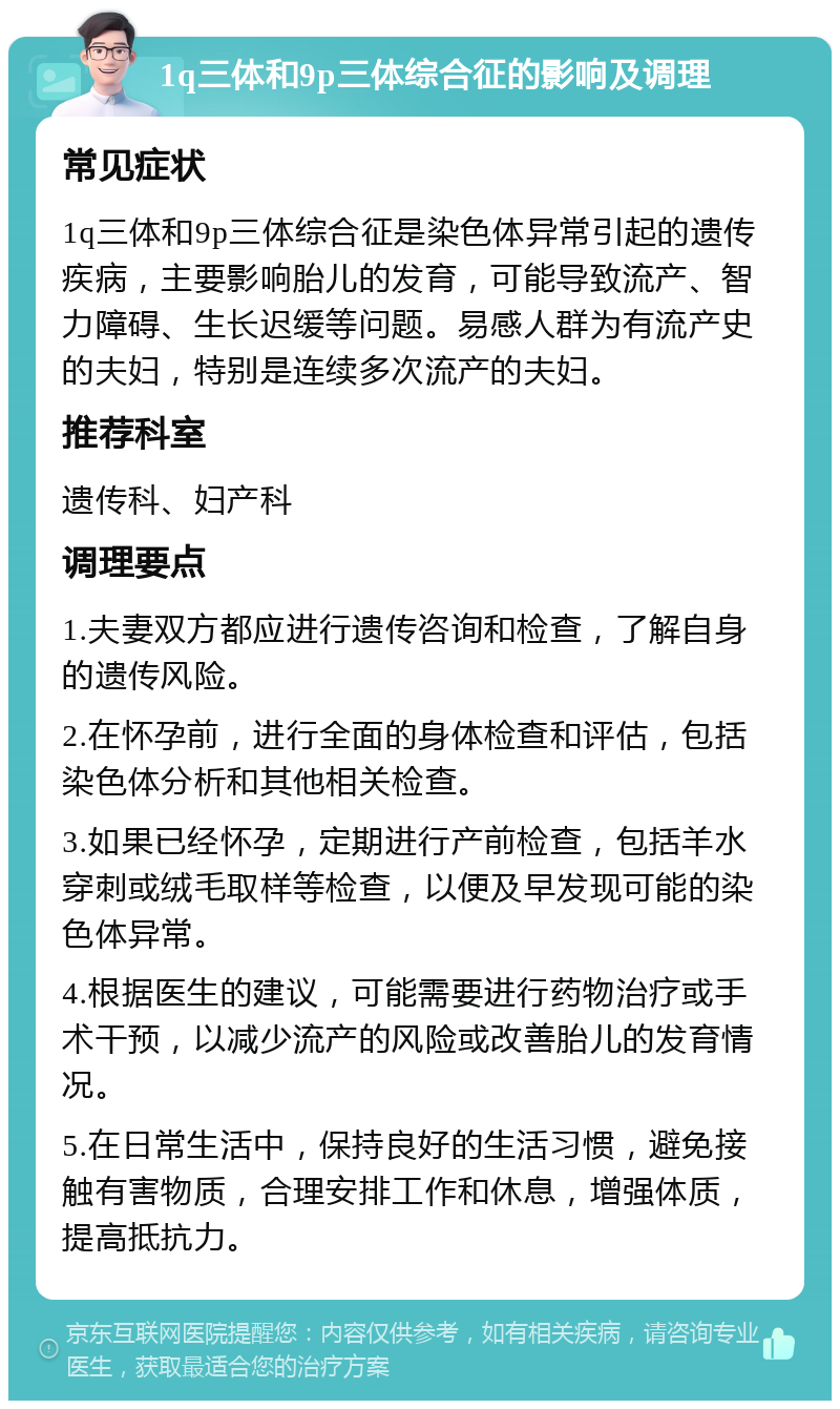 1q三体和9p三体综合征的影响及调理 常见症状 1q三体和9p三体综合征是染色体异常引起的遗传疾病，主要影响胎儿的发育，可能导致流产、智力障碍、生长迟缓等问题。易感人群为有流产史的夫妇，特别是连续多次流产的夫妇。 推荐科室 遗传科、妇产科 调理要点 1.夫妻双方都应进行遗传咨询和检查，了解自身的遗传风险。 2.在怀孕前，进行全面的身体检查和评估，包括染色体分析和其他相关检查。 3.如果已经怀孕，定期进行产前检查，包括羊水穿刺或绒毛取样等检查，以便及早发现可能的染色体异常。 4.根据医生的建议，可能需要进行药物治疗或手术干预，以减少流产的风险或改善胎儿的发育情况。 5.在日常生活中，保持良好的生活习惯，避免接触有害物质，合理安排工作和休息，增强体质，提高抵抗力。