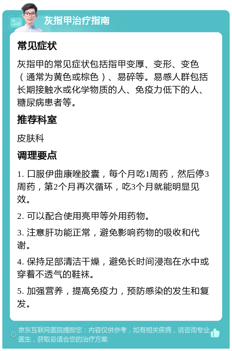 灰指甲治疗指南 常见症状 灰指甲的常见症状包括指甲变厚、变形、变色（通常为黄色或棕色）、易碎等。易感人群包括长期接触水或化学物质的人、免疫力低下的人、糖尿病患者等。 推荐科室 皮肤科 调理要点 1. 口服伊曲康唑胶囊，每个月吃1周药，然后停3周药，第2个月再次循环，吃3个月就能明显见效。 2. 可以配合使用亮甲等外用药物。 3. 注意肝功能正常，避免影响药物的吸收和代谢。 4. 保持足部清洁干燥，避免长时间浸泡在水中或穿着不透气的鞋袜。 5. 加强营养，提高免疫力，预防感染的发生和复发。