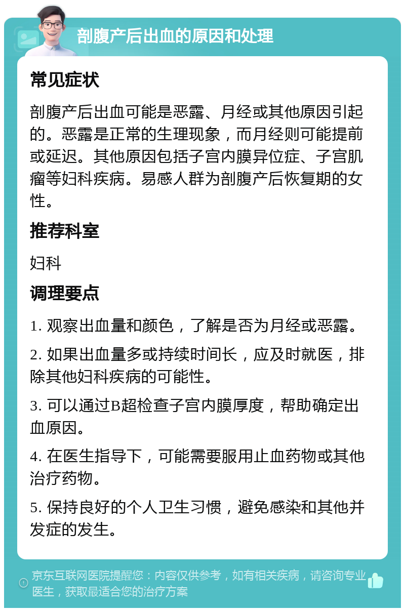 剖腹产后出血的原因和处理 常见症状 剖腹产后出血可能是恶露、月经或其他原因引起的。恶露是正常的生理现象，而月经则可能提前或延迟。其他原因包括子宫内膜异位症、子宫肌瘤等妇科疾病。易感人群为剖腹产后恢复期的女性。 推荐科室 妇科 调理要点 1. 观察出血量和颜色，了解是否为月经或恶露。 2. 如果出血量多或持续时间长，应及时就医，排除其他妇科疾病的可能性。 3. 可以通过B超检查子宫内膜厚度，帮助确定出血原因。 4. 在医生指导下，可能需要服用止血药物或其他治疗药物。 5. 保持良好的个人卫生习惯，避免感染和其他并发症的发生。