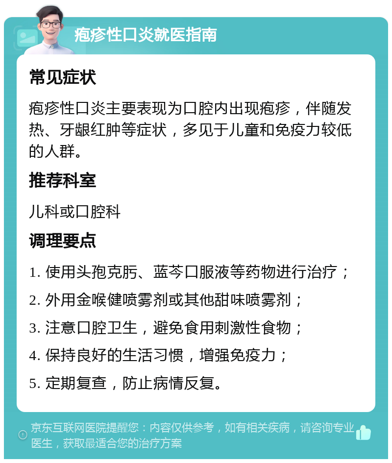 疱疹性口炎就医指南 常见症状 疱疹性口炎主要表现为口腔内出现疱疹，伴随发热、牙龈红肿等症状，多见于儿童和免疫力较低的人群。 推荐科室 儿科或口腔科 调理要点 1. 使用头孢克肟、蓝芩口服液等药物进行治疗； 2. 外用金喉健喷雾剂或其他甜味喷雾剂； 3. 注意口腔卫生，避免食用刺激性食物； 4. 保持良好的生活习惯，增强免疫力； 5. 定期复查，防止病情反复。