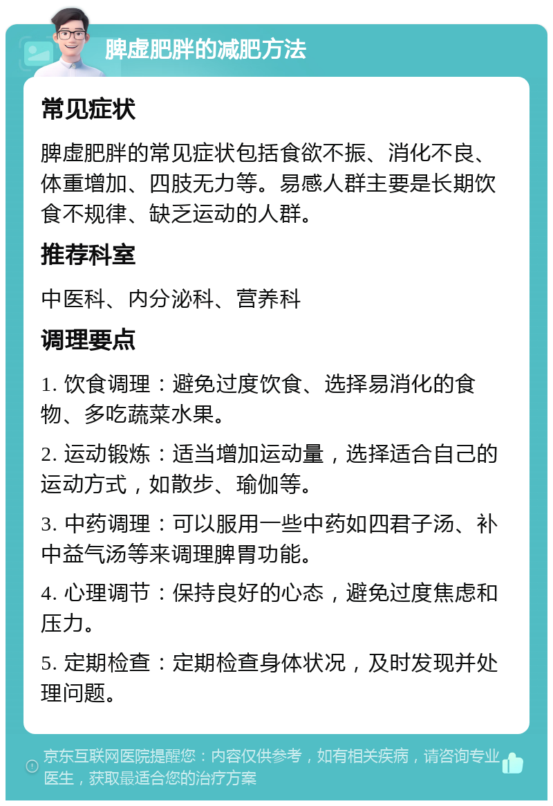 脾虚肥胖的减肥方法 常见症状 脾虚肥胖的常见症状包括食欲不振、消化不良、体重增加、四肢无力等。易感人群主要是长期饮食不规律、缺乏运动的人群。 推荐科室 中医科、内分泌科、营养科 调理要点 1. 饮食调理：避免过度饮食、选择易消化的食物、多吃蔬菜水果。 2. 运动锻炼：适当增加运动量，选择适合自己的运动方式，如散步、瑜伽等。 3. 中药调理：可以服用一些中药如四君子汤、补中益气汤等来调理脾胃功能。 4. 心理调节：保持良好的心态，避免过度焦虑和压力。 5. 定期检查：定期检查身体状况，及时发现并处理问题。