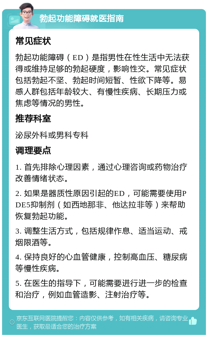 勃起功能障碍就医指南 常见症状 勃起功能障碍（ED）是指男性在性生活中无法获得或维持足够的勃起硬度，影响性交。常见症状包括勃起不坚、勃起时间短暂、性欲下降等。易感人群包括年龄较大、有慢性疾病、长期压力或焦虑等情况的男性。 推荐科室 泌尿外科或男科专科 调理要点 1. 首先排除心理因素，通过心理咨询或药物治疗改善情绪状态。 2. 如果是器质性原因引起的ED，可能需要使用PDE5抑制剂（如西地那非、他达拉非等）来帮助恢复勃起功能。 3. 调整生活方式，包括规律作息、适当运动、戒烟限酒等。 4. 保持良好的心血管健康，控制高血压、糖尿病等慢性疾病。 5. 在医生的指导下，可能需要进行进一步的检查和治疗，例如血管造影、注射治疗等。