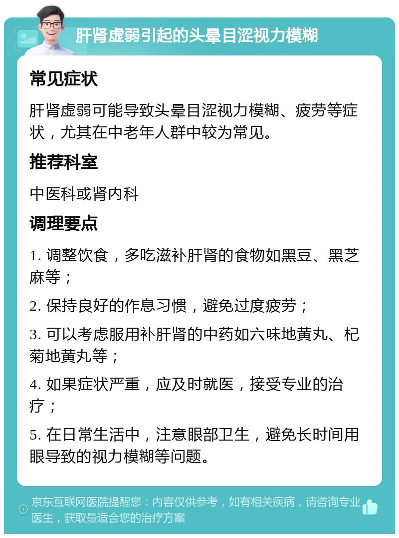 肝肾虚弱引起的头晕目涩视力模糊 常见症状 肝肾虚弱可能导致头晕目涩视力模糊、疲劳等症状，尤其在中老年人群中较为常见。 推荐科室 中医科或肾内科 调理要点 1. 调整饮食，多吃滋补肝肾的食物如黑豆、黑芝麻等； 2. 保持良好的作息习惯，避免过度疲劳； 3. 可以考虑服用补肝肾的中药如六味地黄丸、杞菊地黄丸等； 4. 如果症状严重，应及时就医，接受专业的治疗； 5. 在日常生活中，注意眼部卫生，避免长时间用眼导致的视力模糊等问题。