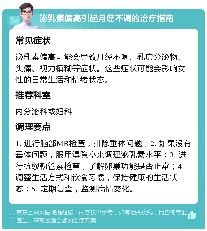 泌乳素偏高引起月经不调的治疗指南 常见症状 泌乳素偏高可能会导致月经不调、乳房分泌物、头痛、视力模糊等症状。这些症状可能会影响女性的日常生活和情绪状态。 推荐科室 内分泌科或妇科 调理要点 1. 进行脑部MR检查，排除垂体问题；2. 如果没有垂体问题，服用溴隐亭来调理泌乳素水平；3. 进行抗缪勒管素检查，了解卵巢功能是否正常；4. 调整生活方式和饮食习惯，保持健康的生活状态；5. 定期复查，监测病情变化。