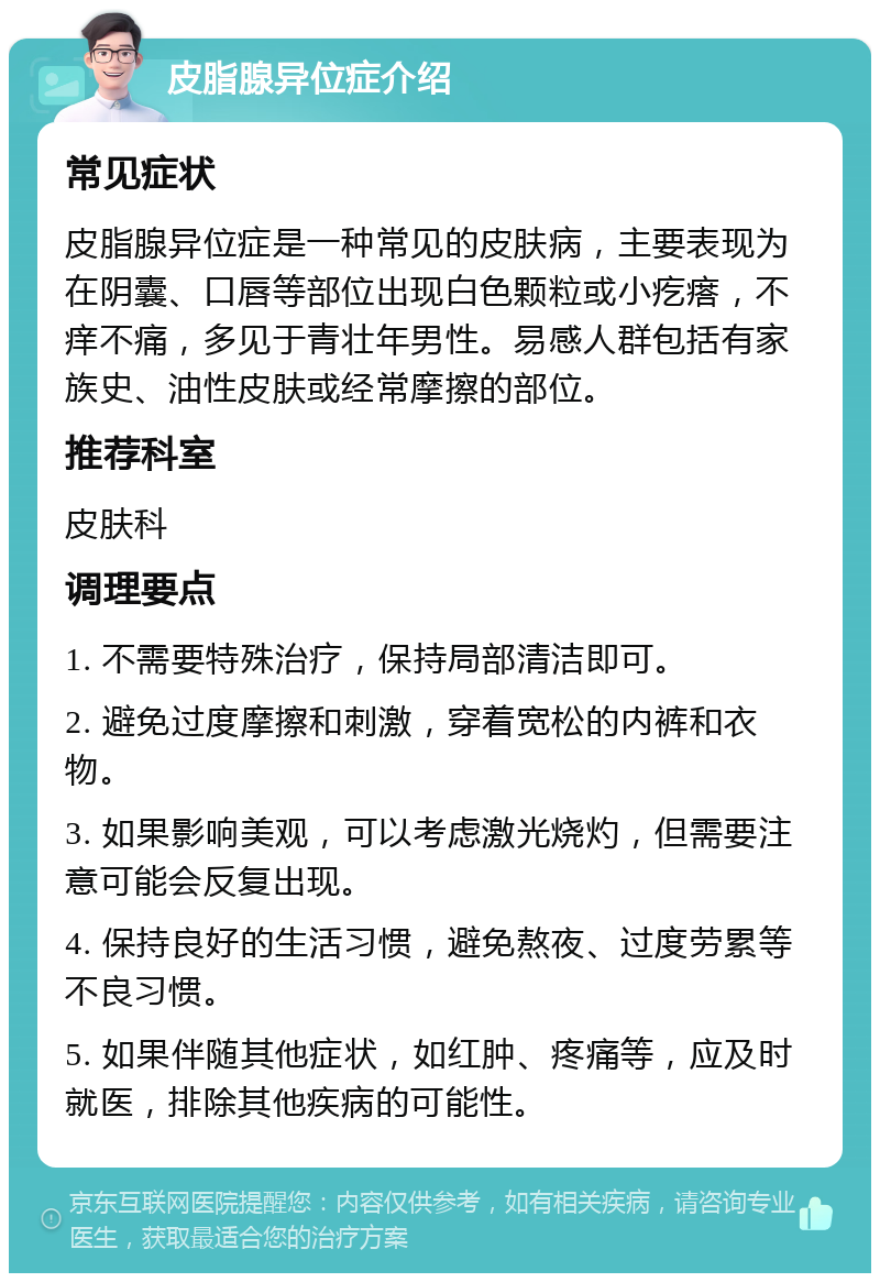 皮脂腺异位症介绍 常见症状 皮脂腺异位症是一种常见的皮肤病，主要表现为在阴囊、口唇等部位出现白色颗粒或小疙瘩，不痒不痛，多见于青壮年男性。易感人群包括有家族史、油性皮肤或经常摩擦的部位。 推荐科室 皮肤科 调理要点 1. 不需要特殊治疗，保持局部清洁即可。 2. 避免过度摩擦和刺激，穿着宽松的内裤和衣物。 3. 如果影响美观，可以考虑激光烧灼，但需要注意可能会反复出现。 4. 保持良好的生活习惯，避免熬夜、过度劳累等不良习惯。 5. 如果伴随其他症状，如红肿、疼痛等，应及时就医，排除其他疾病的可能性。