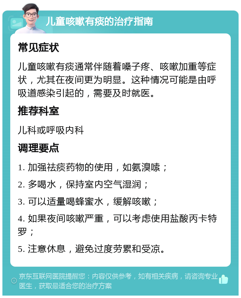 儿童咳嗽有痰的治疗指南 常见症状 儿童咳嗽有痰通常伴随着嗓子疼、咳嗽加重等症状，尤其在夜间更为明显。这种情况可能是由呼吸道感染引起的，需要及时就医。 推荐科室 儿科或呼吸内科 调理要点 1. 加强祛痰药物的使用，如氨溴嗦； 2. 多喝水，保持室内空气湿润； 3. 可以适量喝蜂蜜水，缓解咳嗽； 4. 如果夜间咳嗽严重，可以考虑使用盐酸丙卡特罗； 5. 注意休息，避免过度劳累和受凉。