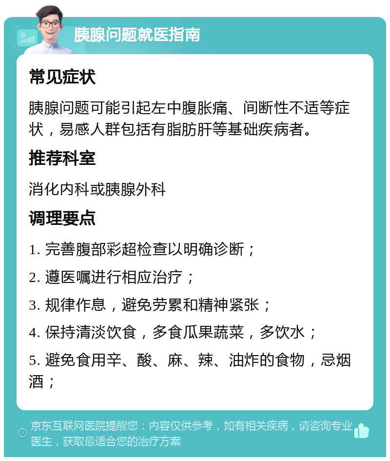 胰腺问题就医指南 常见症状 胰腺问题可能引起左中腹胀痛、间断性不适等症状，易感人群包括有脂肪肝等基础疾病者。 推荐科室 消化内科或胰腺外科 调理要点 1. 完善腹部彩超检查以明确诊断； 2. 遵医嘱进行相应治疗； 3. 规律作息，避免劳累和精神紧张； 4. 保持清淡饮食，多食瓜果蔬菜，多饮水； 5. 避免食用辛、酸、麻、辣、油炸的食物，忌烟酒；