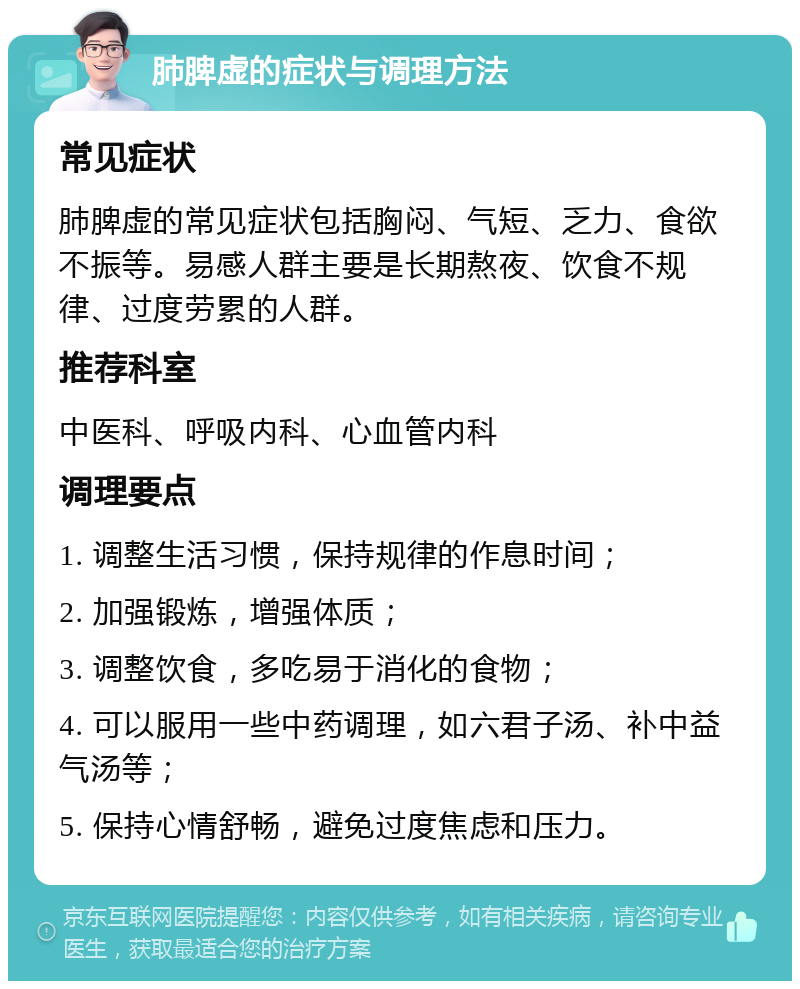 肺脾虚的症状与调理方法 常见症状 肺脾虚的常见症状包括胸闷、气短、乏力、食欲不振等。易感人群主要是长期熬夜、饮食不规律、过度劳累的人群。 推荐科室 中医科、呼吸内科、心血管内科 调理要点 1. 调整生活习惯，保持规律的作息时间； 2. 加强锻炼，增强体质； 3. 调整饮食，多吃易于消化的食物； 4. 可以服用一些中药调理，如六君子汤、补中益气汤等； 5. 保持心情舒畅，避免过度焦虑和压力。