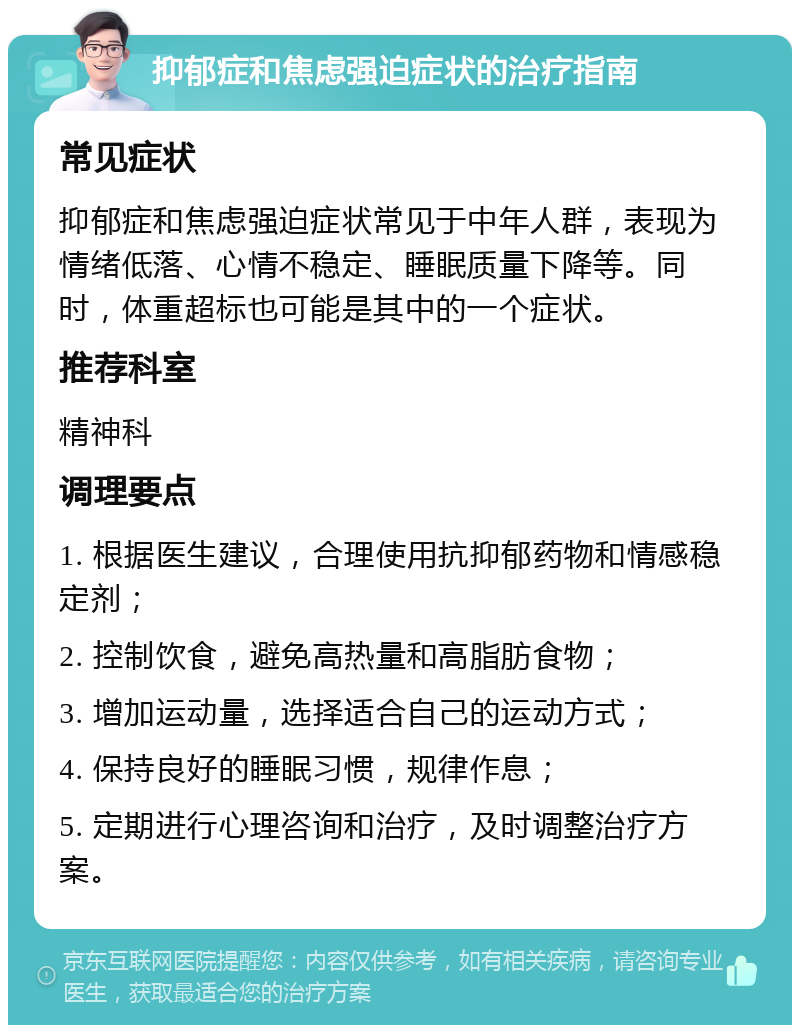 抑郁症和焦虑强迫症状的治疗指南 常见症状 抑郁症和焦虑强迫症状常见于中年人群，表现为情绪低落、心情不稳定、睡眠质量下降等。同时，体重超标也可能是其中的一个症状。 推荐科室 精神科 调理要点 1. 根据医生建议，合理使用抗抑郁药物和情感稳定剂； 2. 控制饮食，避免高热量和高脂肪食物； 3. 增加运动量，选择适合自己的运动方式； 4. 保持良好的睡眠习惯，规律作息； 5. 定期进行心理咨询和治疗，及时调整治疗方案。