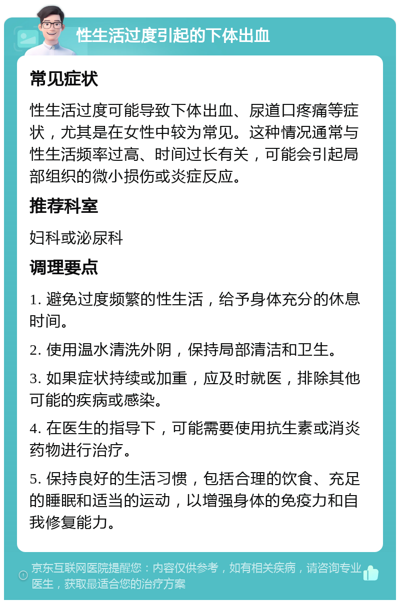 性生活过度引起的下体出血 常见症状 性生活过度可能导致下体出血、尿道口疼痛等症状，尤其是在女性中较为常见。这种情况通常与性生活频率过高、时间过长有关，可能会引起局部组织的微小损伤或炎症反应。 推荐科室 妇科或泌尿科 调理要点 1. 避免过度频繁的性生活，给予身体充分的休息时间。 2. 使用温水清洗外阴，保持局部清洁和卫生。 3. 如果症状持续或加重，应及时就医，排除其他可能的疾病或感染。 4. 在医生的指导下，可能需要使用抗生素或消炎药物进行治疗。 5. 保持良好的生活习惯，包括合理的饮食、充足的睡眠和适当的运动，以增强身体的免疫力和自我修复能力。