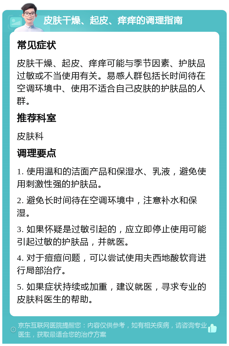 皮肤干燥、起皮、痒痒的调理指南 常见症状 皮肤干燥、起皮、痒痒可能与季节因素、护肤品过敏或不当使用有关。易感人群包括长时间待在空调环境中、使用不适合自己皮肤的护肤品的人群。 推荐科室 皮肤科 调理要点 1. 使用温和的洁面产品和保湿水、乳液，避免使用刺激性强的护肤品。 2. 避免长时间待在空调环境中，注意补水和保湿。 3. 如果怀疑是过敏引起的，应立即停止使用可能引起过敏的护肤品，并就医。 4. 对于痘痘问题，可以尝试使用夫西地酸软膏进行局部治疗。 5. 如果症状持续或加重，建议就医，寻求专业的皮肤科医生的帮助。