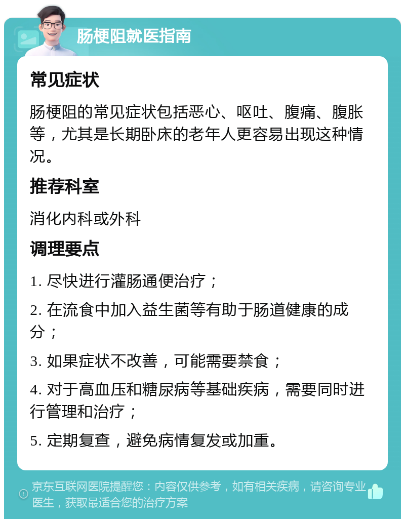 肠梗阻就医指南 常见症状 肠梗阻的常见症状包括恶心、呕吐、腹痛、腹胀等，尤其是长期卧床的老年人更容易出现这种情况。 推荐科室 消化内科或外科 调理要点 1. 尽快进行灌肠通便治疗； 2. 在流食中加入益生菌等有助于肠道健康的成分； 3. 如果症状不改善，可能需要禁食； 4. 对于高血压和糖尿病等基础疾病，需要同时进行管理和治疗； 5. 定期复查，避免病情复发或加重。