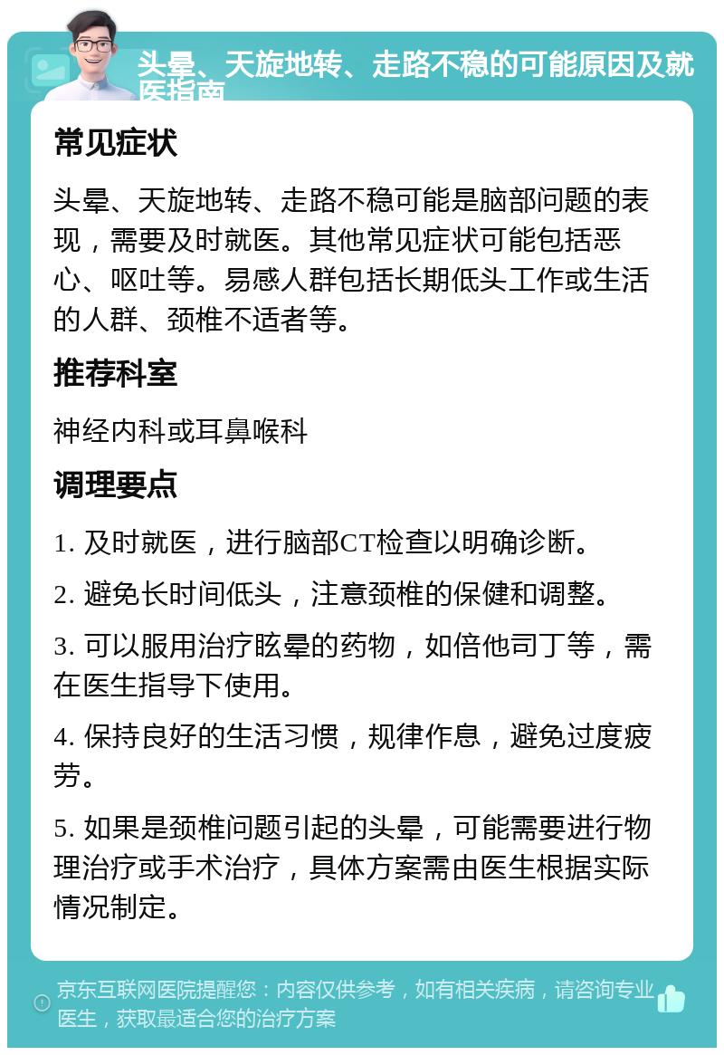 头晕、天旋地转、走路不稳的可能原因及就医指南 常见症状 头晕、天旋地转、走路不稳可能是脑部问题的表现，需要及时就医。其他常见症状可能包括恶心、呕吐等。易感人群包括长期低头工作或生活的人群、颈椎不适者等。 推荐科室 神经内科或耳鼻喉科 调理要点 1. 及时就医，进行脑部CT检查以明确诊断。 2. 避免长时间低头，注意颈椎的保健和调整。 3. 可以服用治疗眩晕的药物，如倍他司丁等，需在医生指导下使用。 4. 保持良好的生活习惯，规律作息，避免过度疲劳。 5. 如果是颈椎问题引起的头晕，可能需要进行物理治疗或手术治疗，具体方案需由医生根据实际情况制定。