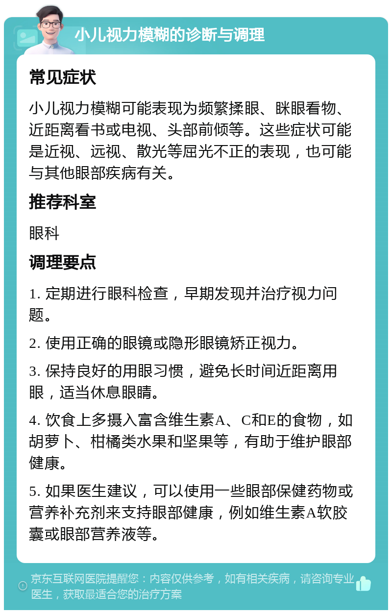 小儿视力模糊的诊断与调理 常见症状 小儿视力模糊可能表现为频繁揉眼、眯眼看物、近距离看书或电视、头部前倾等。这些症状可能是近视、远视、散光等屈光不正的表现，也可能与其他眼部疾病有关。 推荐科室 眼科 调理要点 1. 定期进行眼科检查，早期发现并治疗视力问题。 2. 使用正确的眼镜或隐形眼镜矫正视力。 3. 保持良好的用眼习惯，避免长时间近距离用眼，适当休息眼睛。 4. 饮食上多摄入富含维生素A、C和E的食物，如胡萝卜、柑橘类水果和坚果等，有助于维护眼部健康。 5. 如果医生建议，可以使用一些眼部保健药物或营养补充剂来支持眼部健康，例如维生素A软胶囊或眼部营养液等。