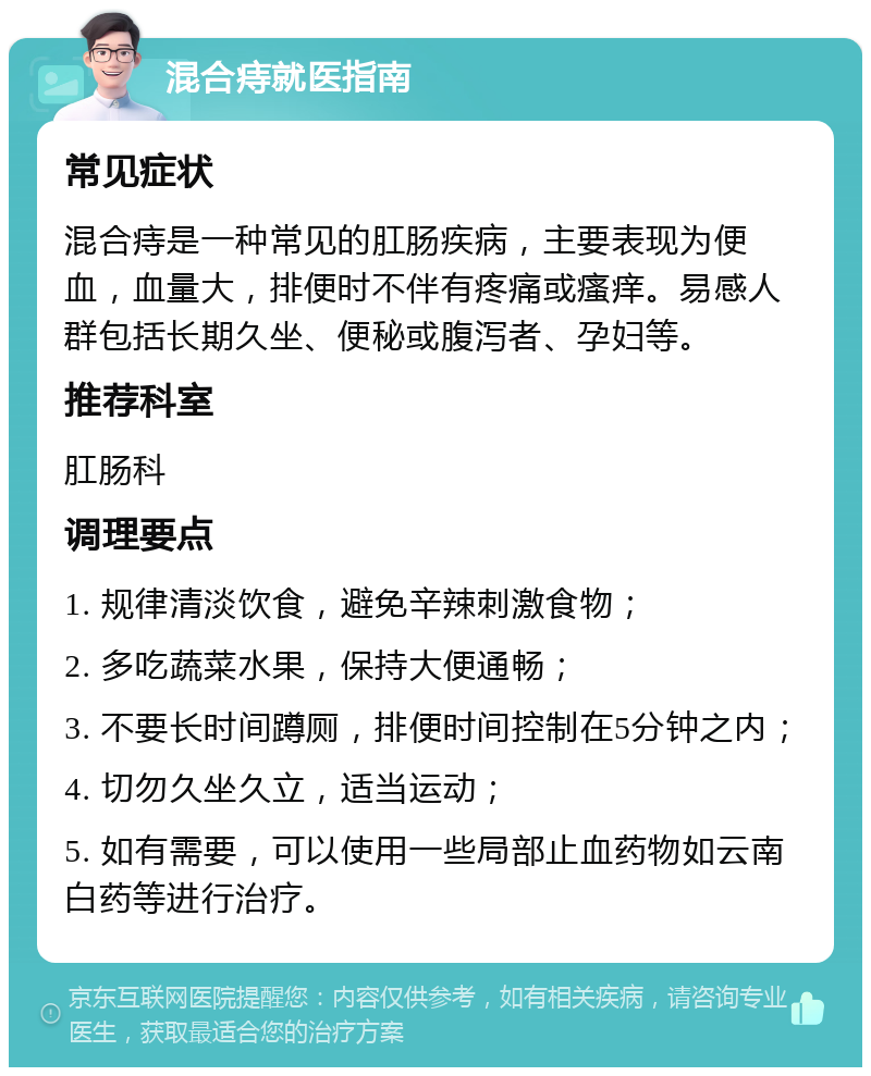 混合痔就医指南 常见症状 混合痔是一种常见的肛肠疾病，主要表现为便血，血量大，排便时不伴有疼痛或瘙痒。易感人群包括长期久坐、便秘或腹泻者、孕妇等。 推荐科室 肛肠科 调理要点 1. 规律清淡饮食，避免辛辣刺激食物； 2. 多吃蔬菜水果，保持大便通畅； 3. 不要长时间蹲厕，排便时间控制在5分钟之内； 4. 切勿久坐久立，适当运动； 5. 如有需要，可以使用一些局部止血药物如云南白药等进行治疗。