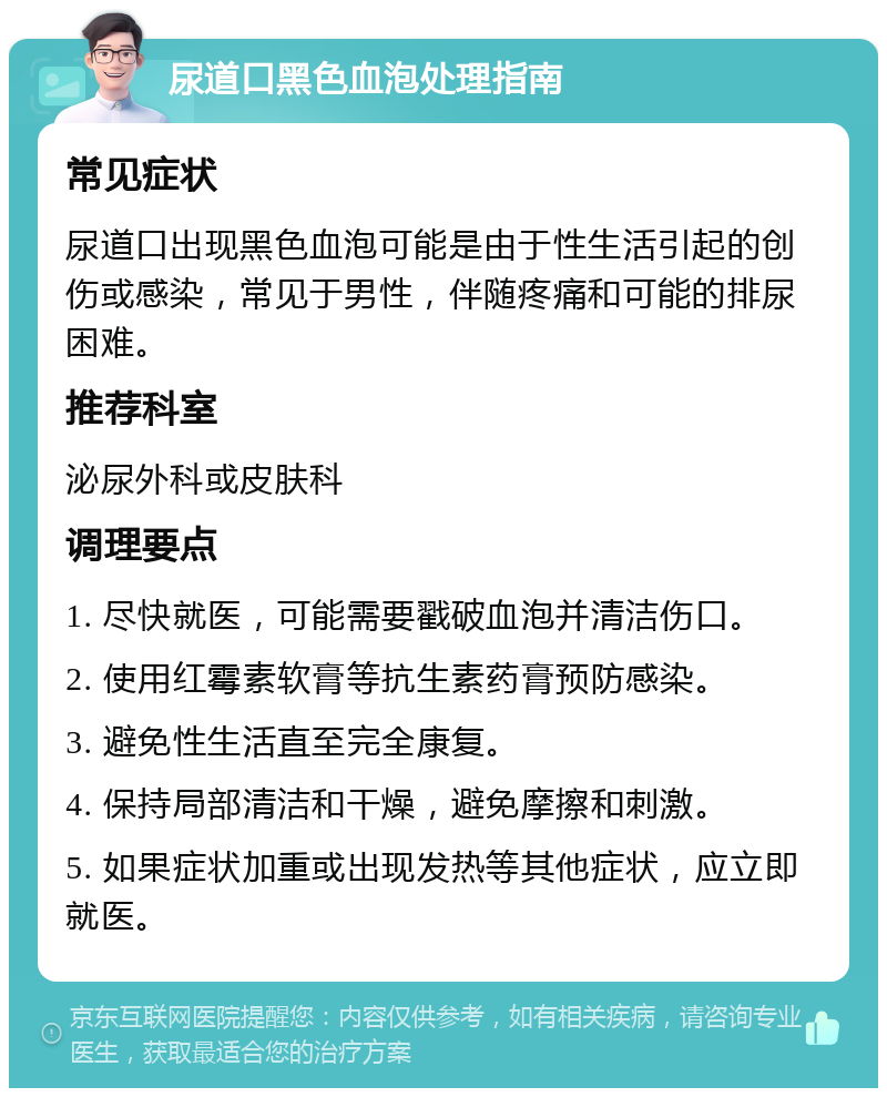 尿道口黑色血泡处理指南 常见症状 尿道口出现黑色血泡可能是由于性生活引起的创伤或感染，常见于男性，伴随疼痛和可能的排尿困难。 推荐科室 泌尿外科或皮肤科 调理要点 1. 尽快就医，可能需要戳破血泡并清洁伤口。 2. 使用红霉素软膏等抗生素药膏预防感染。 3. 避免性生活直至完全康复。 4. 保持局部清洁和干燥，避免摩擦和刺激。 5. 如果症状加重或出现发热等其他症状，应立即就医。