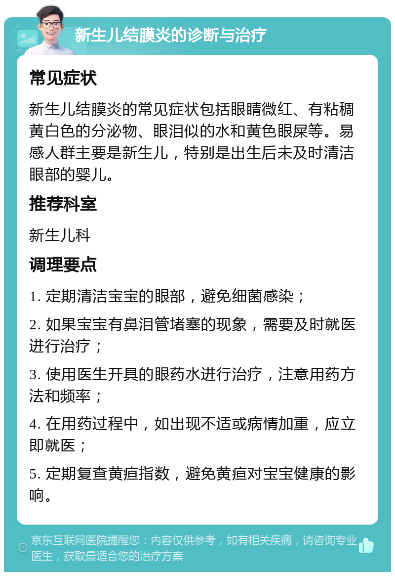 新生儿结膜炎的诊断与治疗 常见症状 新生儿结膜炎的常见症状包括眼睛微红、有粘稠黄白色的分泌物、眼泪似的水和黄色眼屎等。易感人群主要是新生儿，特别是出生后未及时清洁眼部的婴儿。 推荐科室 新生儿科 调理要点 1. 定期清洁宝宝的眼部，避免细菌感染； 2. 如果宝宝有鼻泪管堵塞的现象，需要及时就医进行治疗； 3. 使用医生开具的眼药水进行治疗，注意用药方法和频率； 4. 在用药过程中，如出现不适或病情加重，应立即就医； 5. 定期复查黄疸指数，避免黄疸对宝宝健康的影响。