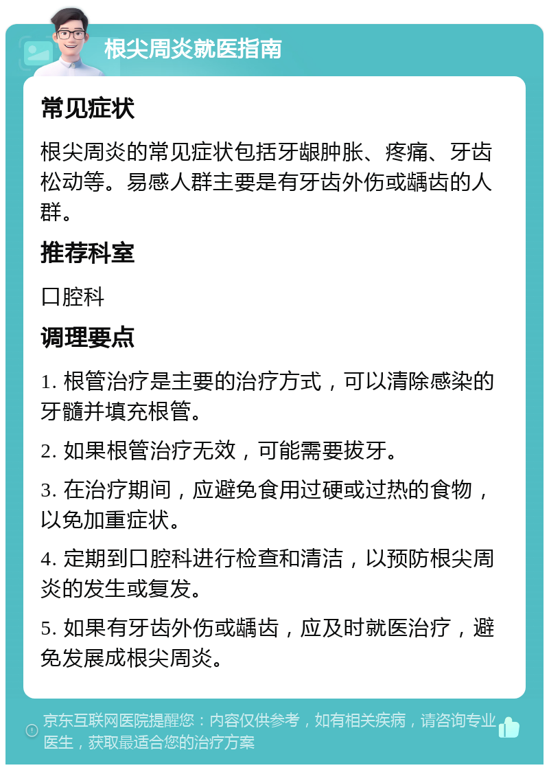 根尖周炎就医指南 常见症状 根尖周炎的常见症状包括牙龈肿胀、疼痛、牙齿松动等。易感人群主要是有牙齿外伤或龋齿的人群。 推荐科室 口腔科 调理要点 1. 根管治疗是主要的治疗方式，可以清除感染的牙髓并填充根管。 2. 如果根管治疗无效，可能需要拔牙。 3. 在治疗期间，应避免食用过硬或过热的食物，以免加重症状。 4. 定期到口腔科进行检查和清洁，以预防根尖周炎的发生或复发。 5. 如果有牙齿外伤或龋齿，应及时就医治疗，避免发展成根尖周炎。